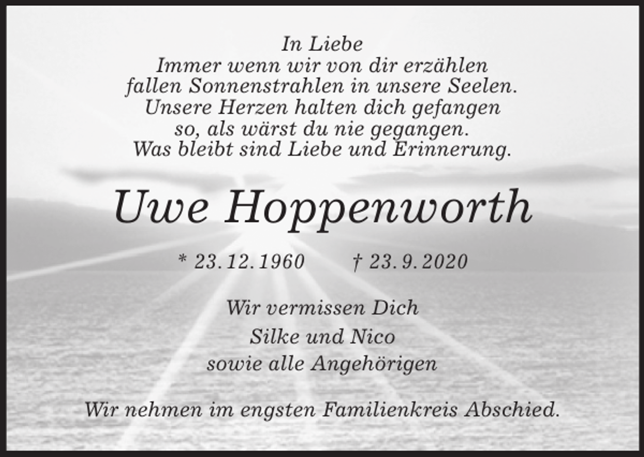 <p>In Liebe<br />Immer wenn wir von dir erzählen<br />fallen Sonnenstrahlen in unsere Seelen.<br />Unsere Herzen halten dich gefangen<br />so, als wärst du nie gegangen.<br />Was bleibt sind Liebe und Erinnerung.<br />Uwe Hoppenworth<br />* 23. 12. 1960 † 23. 9. 2020<br />Wir vermissen Dich<br />Silke und Nico<br />sowie alle Angehörigen<br />Wir nehmen im engsten Familienkreis Abschied.</p>