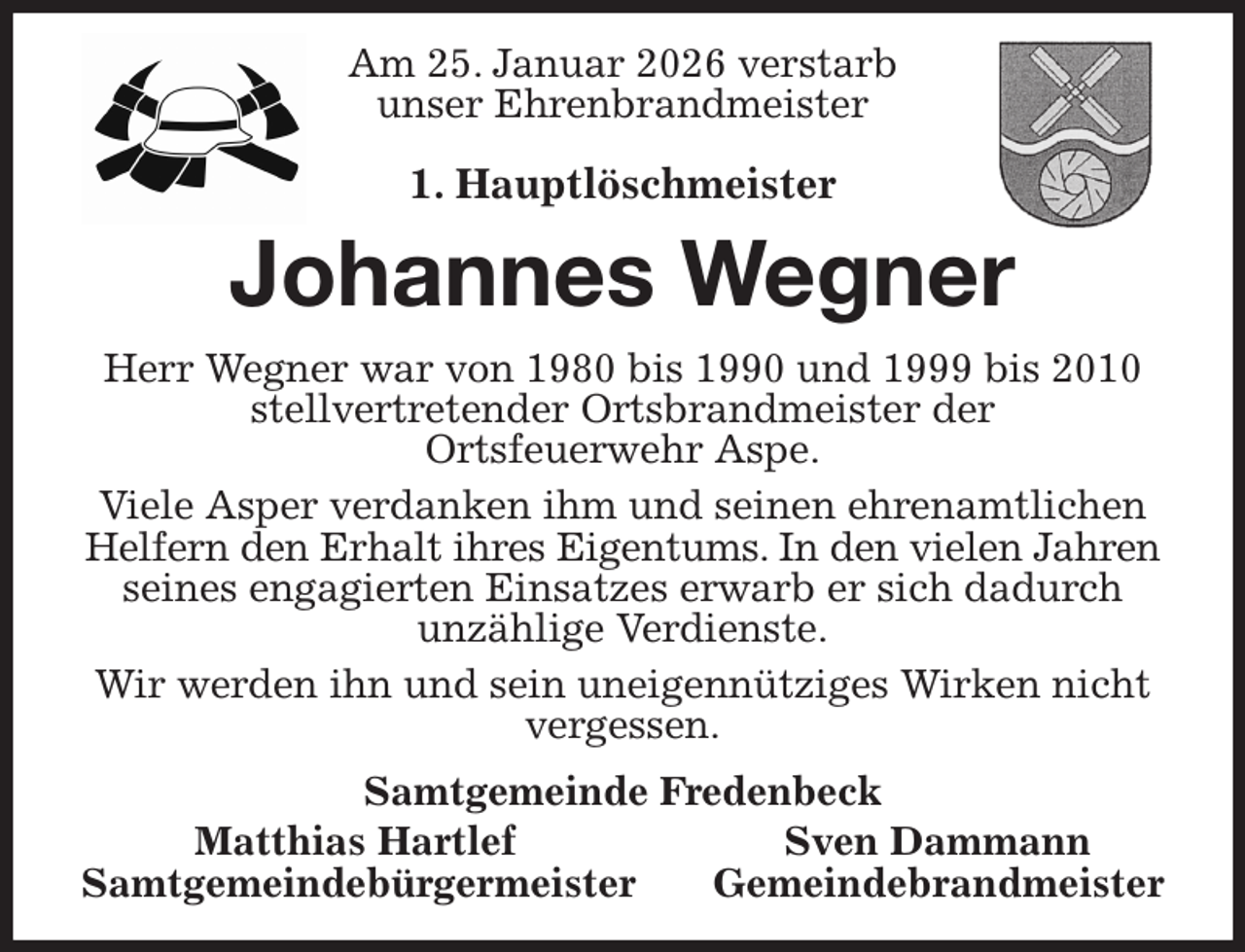 <p>Am 25. Januar 2026 verstarb<br />unser Ehrenbrandmeister</p><p>1. Hauptlöschmeister<br />Johannes Wegner<br />Herr Wegner war von 1980 bis 1990 und 1999 bis 2010 stellvertretender Ortsbrandmeister der<br />Ortsfeuerwehr Aspe.<br />Viele Asper verdanken ihm und seinen ehrenamtlichen Helfern den Erhalt ihres Eigentums. In den vielen Jahren<br />seines engagierten Einsatzes erwarb er sich dadurch<br />unzählige Verdienste.<br />Wir werden ihn und sein uneigennütziges Wirken nicht vergessen.<br />Samtgemeinde Fredenbeck<br />Matthias Hartlef Sven Dammann<br />Samtgemeindebürgermeister Gemeindebrandmeister</p>