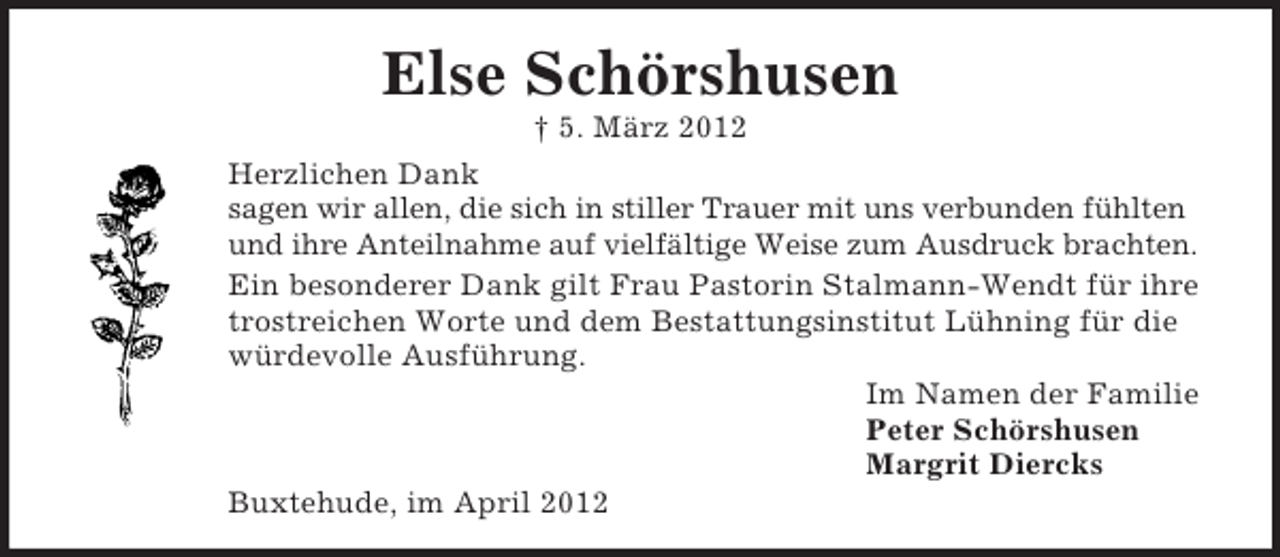 <p>Else Schörshusen<br />† 5. März 2012<br />Herzlichen Dank<br />sagen wir allen, die sich in stiller Trauer mit uns verbunden fühlten<br />und ihre Anteilnahme auf vielfältige Weise zum Ausdruck brachten.<br />Ein besonderer Dank gilt Frau Pastorin Stalmann-Wendt für ihre<br />trostreichen Worte und dem Bestattungsinstitut Lühning für die<br />würdevolle Ausführung.<br />Im Namen der Familie<br />Peter Schörshusen<br />Margrit Diercks<br />Buxtehude, im April 2012</p>