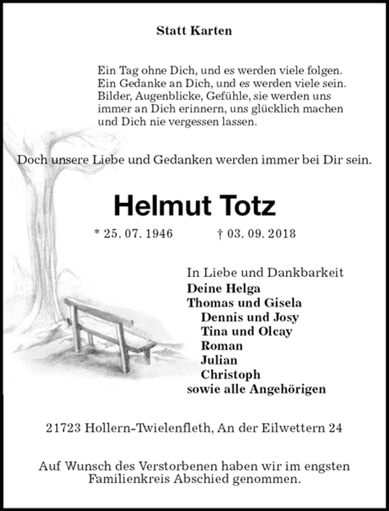 <p>Statt Karten<br />Ein Tag ohne Dich, und es werden viele folgen.<br />Ein Gedanke an Dich, und es werden viele sein.<br />Bilder, Augenblicke, Gefühle, sie werden uns<br />immer an Dich erinnern, uns glücklich machen<br />und Dich nie vergessen lassen.<br />Doch unsere Liebe und Gedanken werden immer bei Dir sein.<br />Helmut Totz<br />* 25. 07. 1946 † 03. 09. 2018<br />In Liebe und Dankbarkeit<br />Deine Helga<br />Thomas und Gisela<br />Dennis und Josy<br />Tina und Olcay<br />Roman<br />Julian<br />Christoph<br />sowie alle Angehörigen<br />21723 Hollern-Twielenfleth, An der Eilwettern 24</p><p>Auf Wunsch des Verstorbenen haben wir im engsten<br />Familienkreis Abschied genommen.</p>