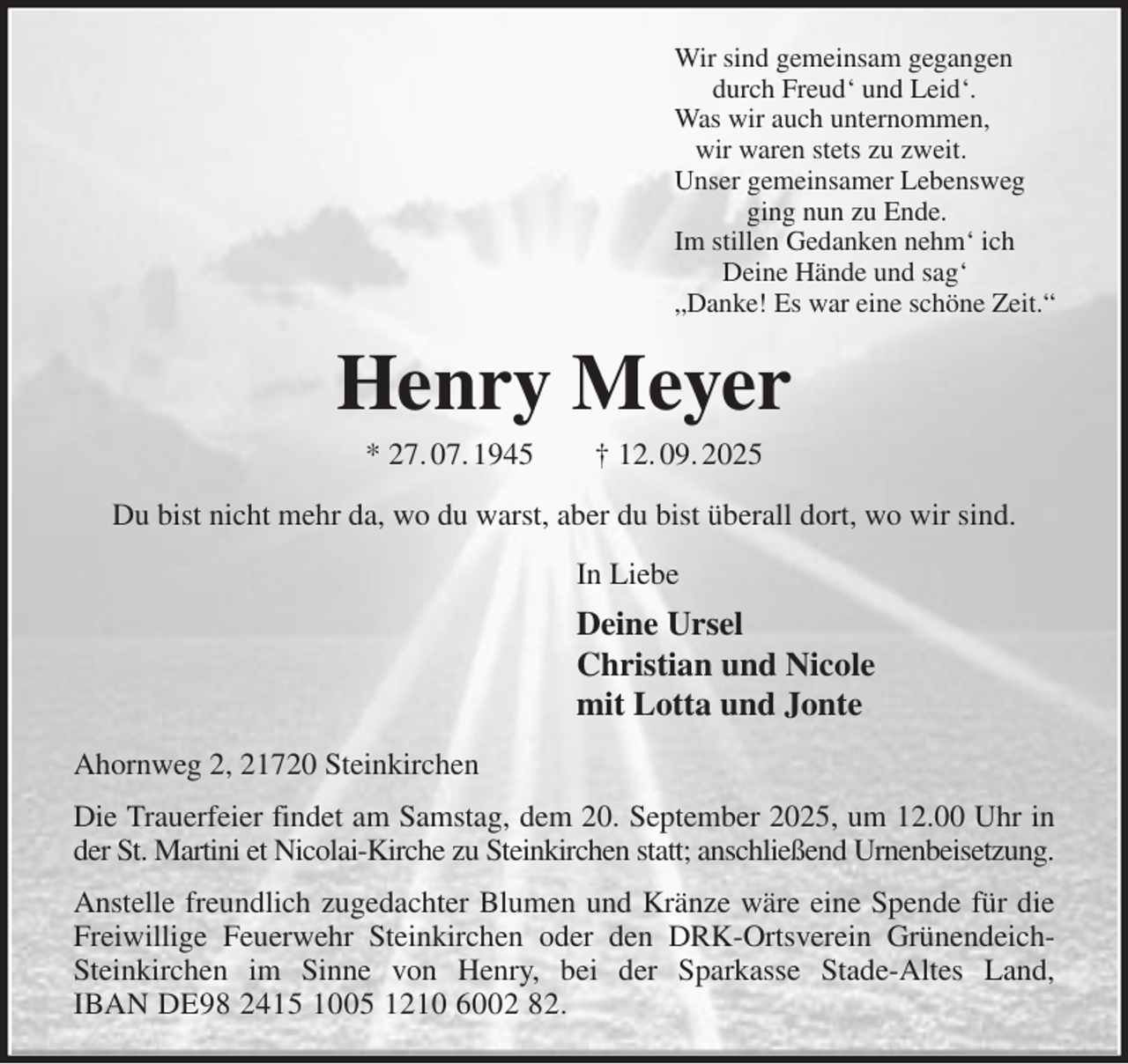 <p>Wir sind gemeinsam gegangen<br />durch Freud' und Leid'.<br />Was wir auch unternommen,<br />wir waren stets zu zweit.<br />Unser gemeinsamer Lebensweg<br />ging nun zu Ende.<br />Im stillen Gedanken nehm' ich<br />Deine Hände und sag'<br />„Danke! Es war eine schöne Zeit.“<br />Henry Meyer<br />* 27. 07. 1945 † 12. 09. 2025<br />Du bist nicht mehr da, wo du warst, aber du bist überall dort, wo wir sind.<br />In Liebe<br />Deine Ursel<br />Christian und Nicole<br />mit Lotta und Jonte<br />Ahornweg 2, 21720 Steinkirchen<br />Die Trauerfeier findet am Samstag, dem 20. September 2025, um 12.00 Uhr in der St. Martini et Nicolai-Kirche zu Steinkirchen statt; anschließend Urnenbeisetzung.<br />Anstelle freundlich zugedachter Blumen und Kränze wäre eine Spende für die Freiwillige Feuerwehr Steinkirchen oder den DRK-Ortsverein Grünendeich-Steinkirchen im Sinne von Henry, bei der Sparkasse Stade-Altes Land,<br />IBAN DE98 2415 1005 1210 6002 82.</p>