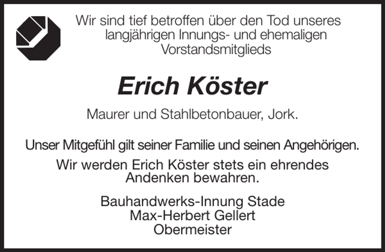 <p>Wir sind tief betroffen über den Tod unseres<br />langjährigen Innungs- und ehemaligen<br />Vorstandsmitglieds</p>
<p>Erich Köster<br />Maurer und Stahlbetonbauer, Jork.</p>
<p>Unser Mitgefühl gilt seiner Familie und seinen Angehörigen.<br />Wir werden Erich Köster stets ein ehrendes<br />Andenken bewahren.<br />Bauhandwerks-Innung Stade<br />Max-Herbert Gellert<br />Obermeister</p>