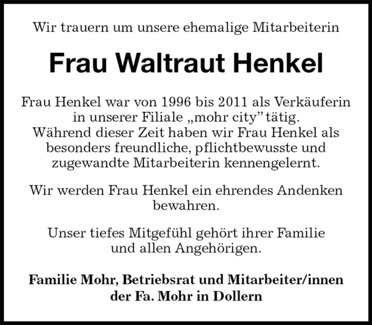 <p>Wir trauern um unsere ehemalige Mitarbeiterin<br />Frau Waltraut Henkel<br />Familie Mohr, Betriebsrat und Mitarbeiter/innen<br />der Fa. Mohr in Dollern<br />Frau Henkel war von 1996 bis 2011 als Verkäuferin in unserer Filiale „mohr city” tätig.<br />Während dieser Zeit haben wir Frau Henkel als<br />besonders freundliche, pflichtbewusste und<br />zugewandte Mitarbeiterin kennengelernt.<br />Wir werden Frau Henkel ein ehrendes Andenken<br />bewahren.<br />Unser tiefes Mitgefühl gehört ihrer Familie<br />und allen Angehörigen.</p>