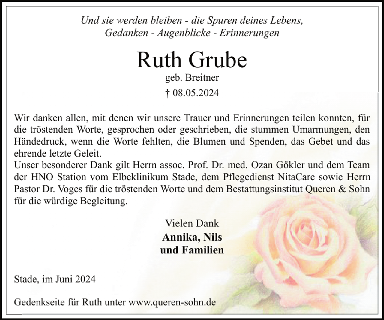 <p>Und sie werden bleiben - die Spuren deines Lebens,<br />Gedanken - Augenblicke - Erinnerungen</p><p>Ruth Grube<br />geb. Breitner</p><p>† 08.05.2024<br />Wir danken allen, mit denen wir unsere Trauer und Erinnerungen teilen konnten, für<br />die tröstenden Worte, gesprochen oder geschrieben, die stummen Umarmungen, den<br />Händedruck, wenn die Worte fehlten, die Blumen und Spenden, das Gebet und das<br />ehrende letzte Geleit.<br />Unser besonderer Dank gilt Herrn assoc. Prof. Dr. med. Ozan Gökler und dem Team<br />der HNO Station vom Elbeklinikum Stade, dem Pflegedienst NitaCare sowie Herrn<br />Pastor Dr. Voges für die tröstenden Worte und dem Bestattungsinstitut Queren &amp; Sohn<br />für die würdige Begleitung.</p><p>Vielen Dank<br />Annika, Nils<br />und Familien<br />Stade, im Juni 2024<br />Gedenkseite für Ruth unter www.queren-sohn.de</p>