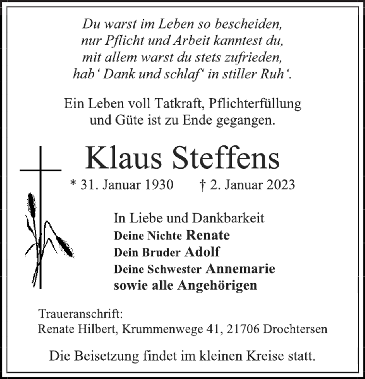 <p>Du warst im Leben so bescheiden,<br />nur Pflicht und Arbeit kanntest du,<br />mit allem warst du stets zufrieden,<br />hab' Dank und schlaf' in stiller Ruh'.<br />Ein Leben voll Tatkraft, Pflichterfüllung<br />und Güte ist zu Ende gegangen.<br />Klaus Steffens<br />* 31. Januar 1930 † 2. Januar 2023<br />In Liebe und Dankbarkeit<br />Deine Nichte Renate<br />Dein Bruder Adolf<br />Deine Schwester Annemarie<br />sowie alle Angehörigen<br />Traueranschrift:<br />Renate Hilbert, Krummenwege 41, 21706 Drochtersen<br />Die Beisetzung findet im kleinen Kreise statt.</p>