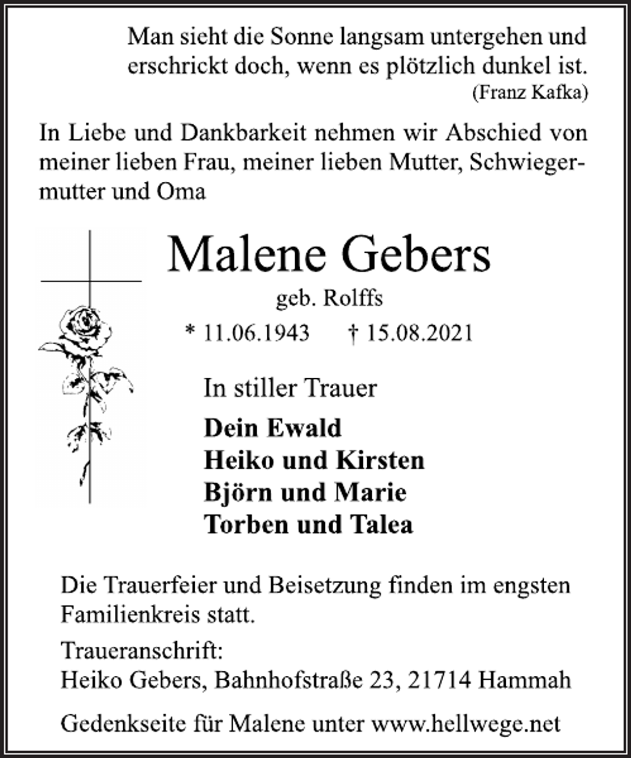 <p>Man sieht die Sonne langsam untergehen und<br />erschrickt doch, wenn es plötzlich dunkel ist.<br />(Franz Kafka)</p>
<p>In Liebe und Dankbarkeit<br />nehmen wir Abschied<br />von meiner lieben Frau, meiner lieben Mutter,Schwiegermutter<br />und Oma</p>
<p>Malene Gebers</p>
<p>geb. Rolffs<br />* 11.06.1943 † 15.08.2021</p>
<p>In stiller Trauer</p>
<p>Dein Ewald<br />Heiko und Kirsten<br />Björn und Marie<br />Torben und Talea</p>
<p>Die Trauerfeier und Beisetzung finden im engsten</p>
<p>Familienkreis statt.</p>
<p>Traueranschrift:</p>
<p>Heiko Gebers, Bahnhofstraße 23, 21714 Hammah</p>
<p>Gedenkseite für Malene unter www.hellwege.net</p>