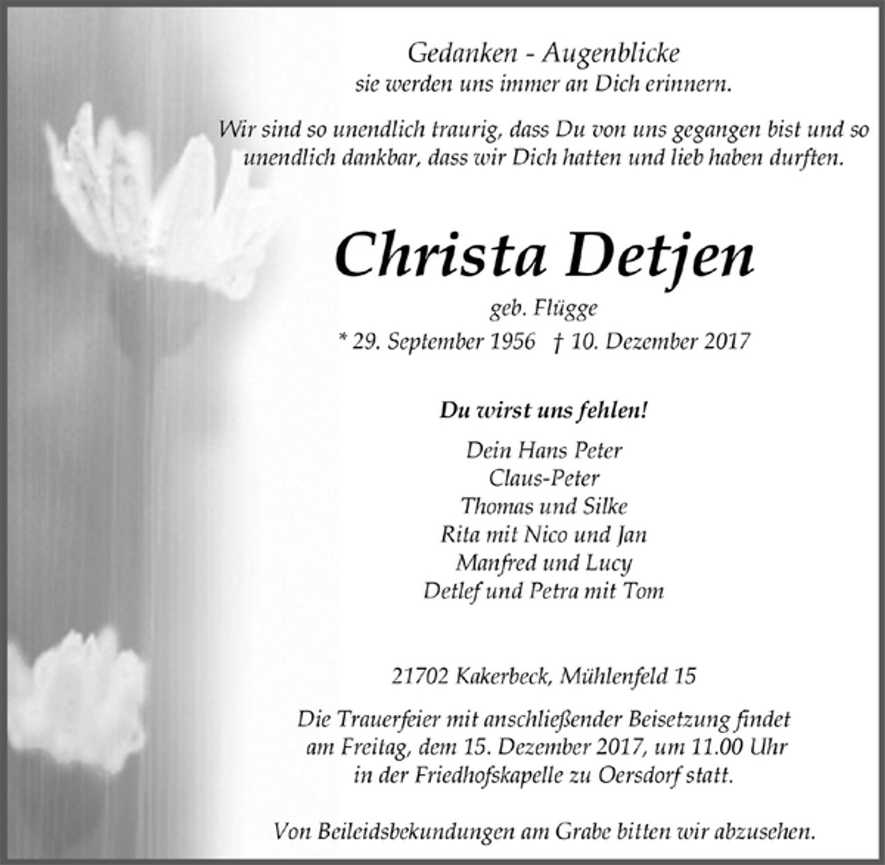 <p>Gedanken - Augenblicke<br />sie werden uns immer an Dich erinnern.<br />Wir sind so unendlich traurig, dass Du von uns gegangen bist und so<br />unendlich dankbar, dass wir Dich hatten und lieb haben durften.<br />Christa Detjen<br />geb. Flügge<br />* 29. September 1956 † 10. Dezember 2017<br />Du wirst uns fehlen!<br />Dein Hans Peter<br />Claus-Peter<br />Thomas und Silke<br />Rita mit Nico und Jan<br />Manfred und Lucy<br />Detlef und Petra mit Tom<br />21702 Kakerbeck, Mühlenfeld 15<br />Die Trauerfeier mit anschließender Beisetzung findet<br />am Freitag, dem 15. Dezember 2017, um 11.00 Uhr<br />in der Friedhofskapelle zu Oersdorf statt.<br />Von Beileidsbekundungen am Grabe bitten wir abzusehen.</p>