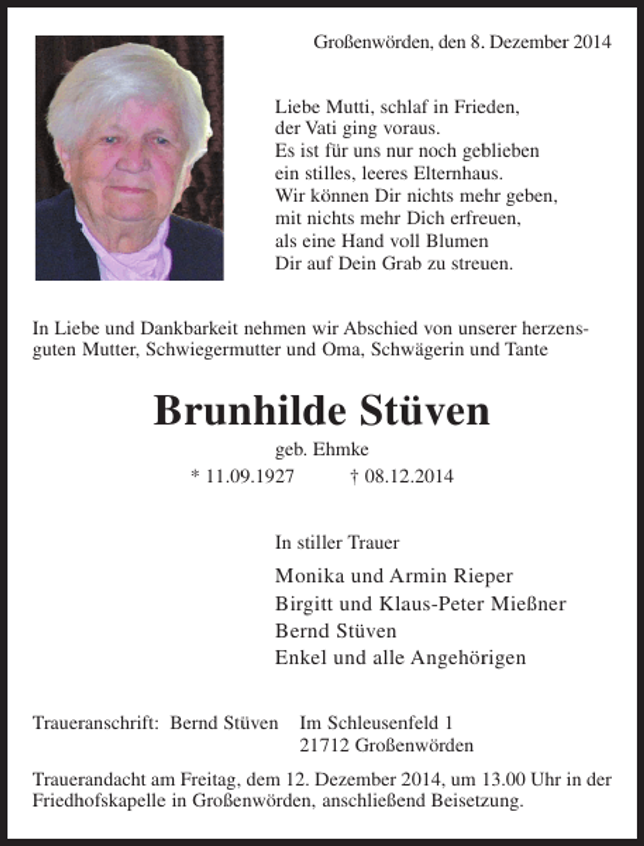 <p>Großenwörden, den 8. Dezember 2014<br />Liebe Mutti, schlaf in Frieden,<br />der Vati ging voraus.<br />Es ist für uns nur noch geblieben<br />ein stilles, leeres Elternhaus.<br />Wir können Dir nichts mehr geben,<br />mit nichts mehr Dich erfreuen,<br />als eine Hand voll Blumen<br />Dir auf Dein Grab zu streuen.<br />In Liebe und Dankbarkeit nehmen wir Abschied von unserer herzensguten Mutter, Schwiegermutter und Oma, Schwägerin und Tante</p><p>Brunhilde Stüven<br />geb. Ehmke<br />* 11.09.1927<br />† 08.12.2014<br />In stiller Trauer</p><p>Monika und Armin Rieper<br />Birgitt und Klaus-Peter Mießner<br />Bernd Stüven<br />Enkel und alle Angehörigen<br />Traueranschrift: Bernd Stüven</p><p>Im Schleusenfeld 1<br />21712 Großenwörden</p><p>Trauerandacht am Freitag, dem 12. Dezember 2014, um 13.00 Uhr in der<br />Friedhofskapelle in Großenwörden, anschließend Beisetzung.</p>