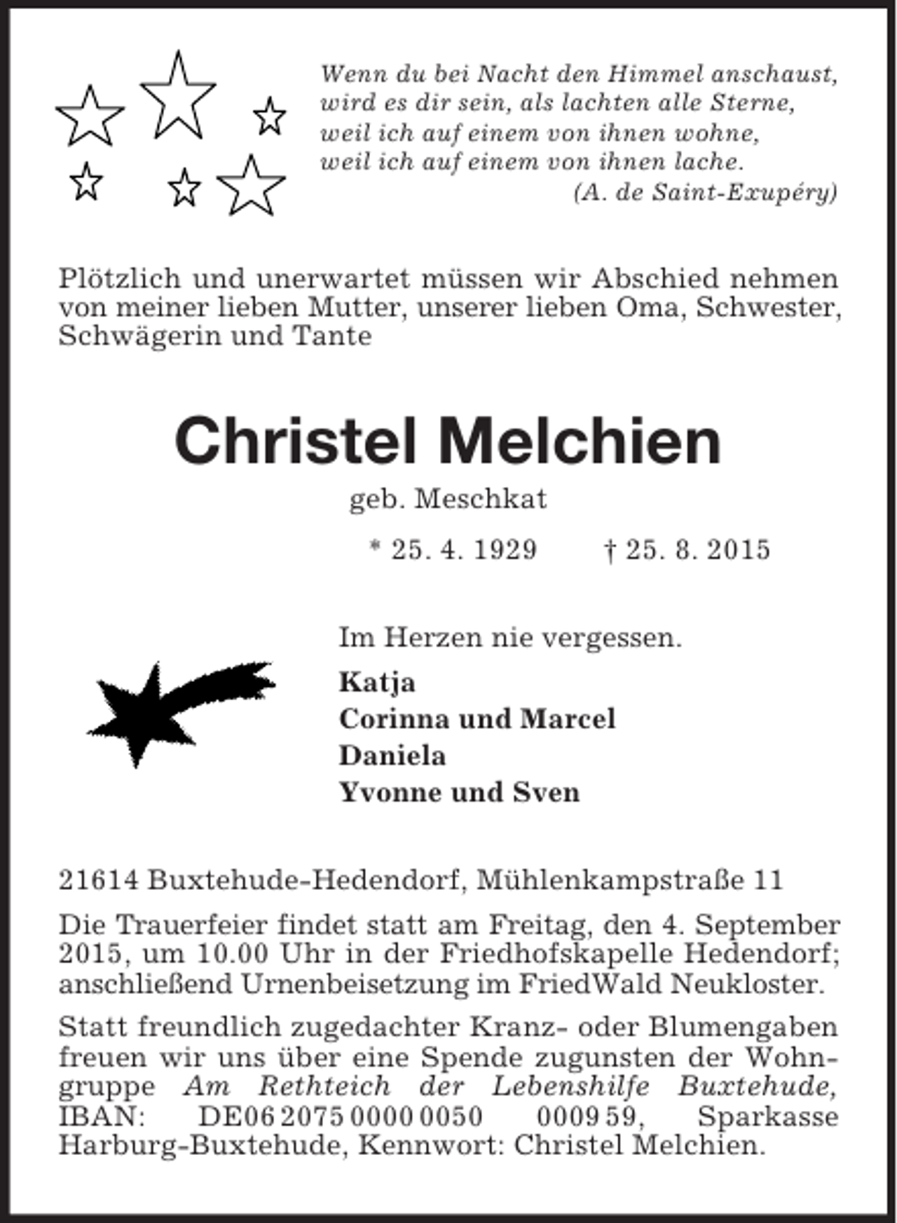 <p>Wenn du bei Nacht den Himmel anschaust,<br />wird es dir sein, als lachten alle Sterne,<br />weil ich auf einem von ihnen wohne,<br />weil ich auf einem von ihnen lache.<br />(A. de Saint-Exupéry)<br />Plötzlich und unerwartet müssen wir Abschied nehmen von meiner lieben Mutter, unserer lieben Oma, Schwester, Schwägerin und Tante<br />Christel Melchien<br />geb. Meschkat<br />* 25. 4. 1929 † 25. 8. 2015<br />Im Herzen nie vergessen.<br />Katja<br />Corinna und Marcel<br />Daniela<br />Yvonne und Sven<br />21614 Buxtehude-Hedendorf, Mühlenkampstraße 11<br />Die Trauerfeier findet statt am Freitag, den 4. September 2015, um 10.00 Uhr in der Friedhofskapelle Hedendorf; anschließend Urnenbeisetzung im FriedWald Neukloster.<br />Statt freundlich zugedachter Kranz- oder Blumengaben freuen wir uns über eine Spende zugunsten der Wohngruppe Am Rethteich der Lebenshilfe Buxtehude, IBAN: DE06 2075 0000 0050 0009 59, Sparkasse<br />Harburg-Buxtehude, Kennwort: Christel Melchien.</p>