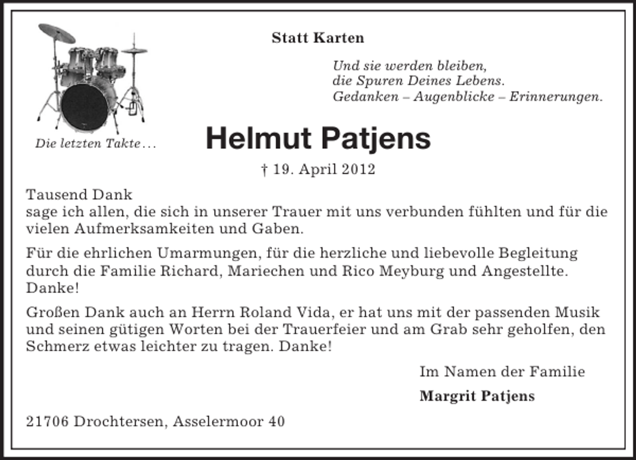<p>Statt Karten<br />Und sie werden bleiben,<br />die Spuren Deines Lebens.<br />Gedanken – Augenblicke – Erinnerungen.</p><p>Die letzten Takte . . .</p><p>Helmut Patjens<br />† 19. April 2012</p><p>Tausend Dank<br />sage ich allen, die sich in unserer Trauer mit uns verbunden fühlten und für die<br />vielen Aufmerksamkeiten und Gaben.<br />Für die ehrlichen Umarmungen, für die herzliche und liebevolle Begleitung<br />durch die Familie Richard, Mariechen und Rico Meyburg und Angestellte.<br />Danke!<br />Großen Dank auch an Herrn Roland Vida, er hat uns mit der passenden Musik<br />und seinen gütigen Worten bei der Trauerfeier und am Grab sehr geholfen, den<br />Schmerz etwas leichter zu tragen. Danke!<br />Im Namen der Familie<br />Margrit Patjens<br />21706 Drochtersen, Asselermoor 40</p>