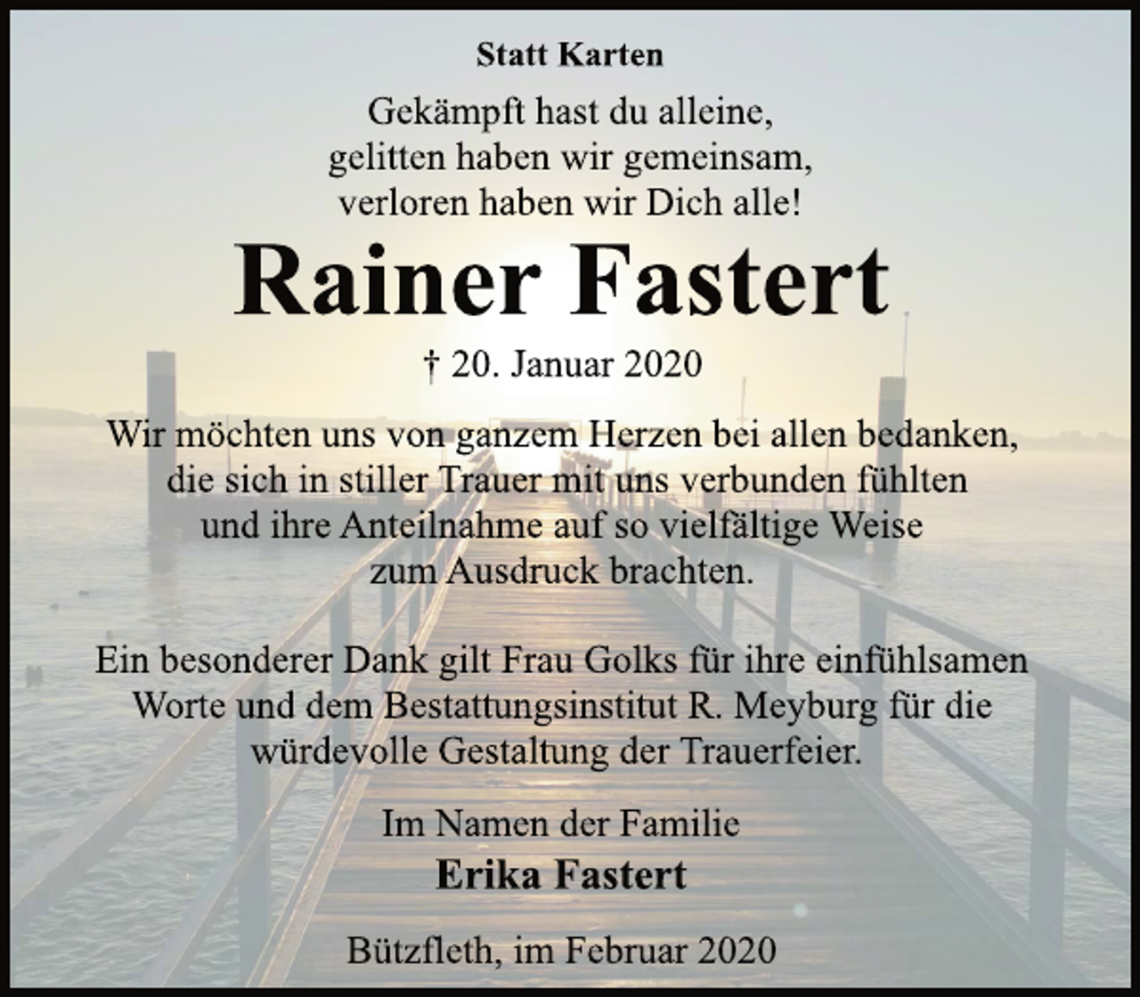 <p>Statt Karten<br />Gekämpft hast du alleine,<br />gelitten haben wir gemeinsam,<br />verloren haben wir Dich alle!<br />Rainer Fastert<br />† 20. Januar 2020<br />Wir möchten uns von ganzem Herzen bei allen bedanken,<br />die sich in stiller Trauer mit uns verbunden fühlten<br />und ihre Anteilnahme auf so vielfältige Weise<br />zum Ausdruck brachten.<br />Ein besonderer Dank gilt Frau Golks für ihre einfühlsamen<br />Worte und dem Bestattungsinstitut R. Meyburg für die<br />würdevolle Gestaltung der Trauerfeier.<br />Im Namen der Familie<br />Erika Fastert<br />Bützfleth, im Februar 2020</p>