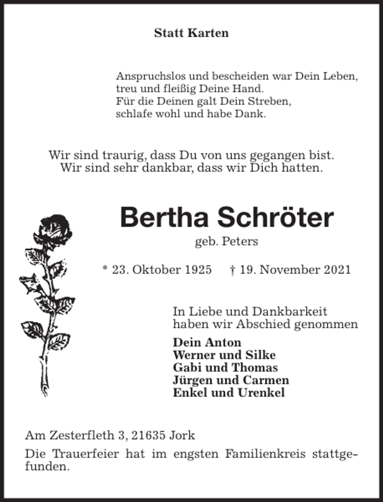 <p>Statt Karten<br />Anspruchslos und bescheiden war Dein Leben,<br />treu und fleißig Deine Hand.<br />Für die Deinen galt Dein Streben,<br />schlafe wohl und habe Dank.<br />Wir sind traurig, dass Du von uns gegangen bist.<br />Wir sind sehr dankbar, dass wir Dich hatten.<br />Bertha Schröter<br />geb. Peters<br />* 23. Oktober 1925 † 19. November 2021<br />In Liebe und Dankbarkeit<br />haben wir Abschied genommen<br />Dein Anton<br />Werner und Silke<br />Gabi und Thomas<br />Jürgen und Carmen<br />Enkel und Urenkel<br />Am Zesterfleth 3, 21635 Jork<br />Die Trauerfeier hat im engsten Familienkreis stattgefunden.</p>