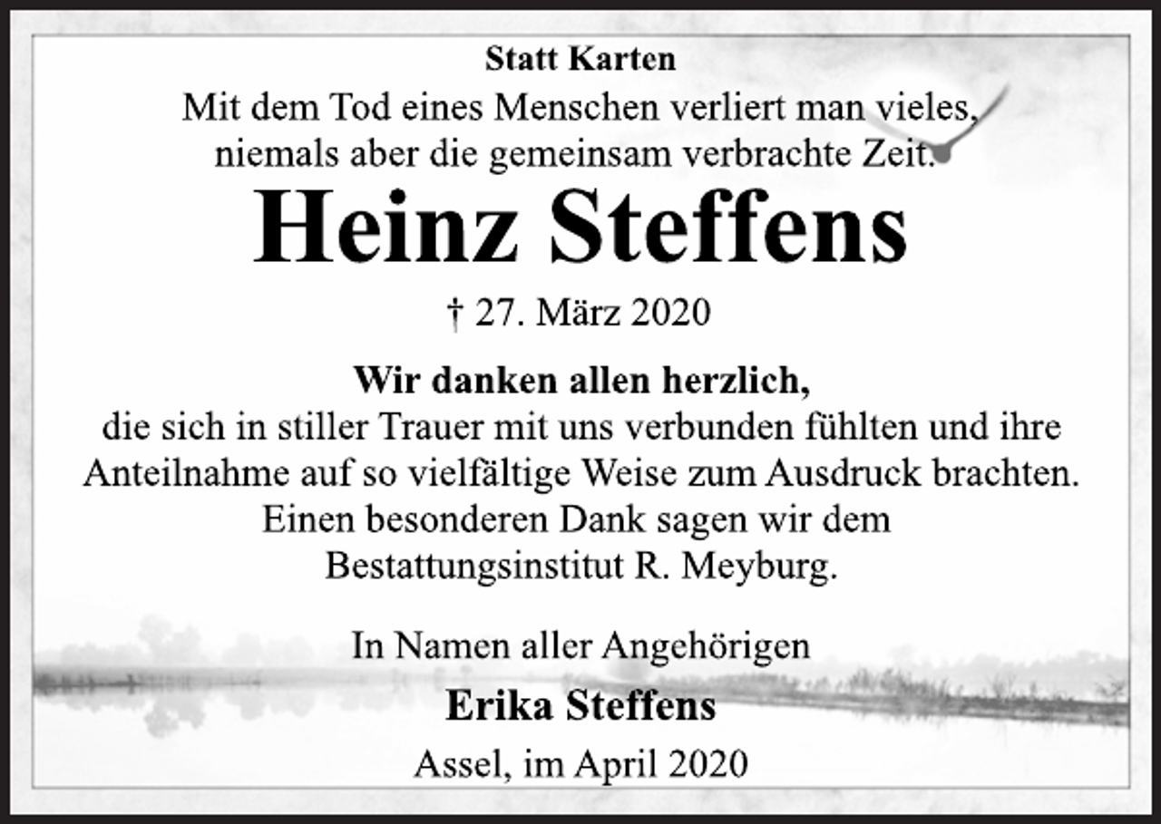 <p>Statt Karten<br />Mit dem Tod eines Menschen verliert man vieles,<br />niemals aber die gemeinsam verbrachte Zeit.<br />Heinz Steffens<br />† 27. März 2020<br />Wir danken allen herzlich,<br />die sich in stiller Trauer mit uns verbunden fühlten und ihre<br />Anteilnahme auf so vielfältige Weise zum Ausdruck brachten.<br />Einen besonderen Dank sagen wir dem<br />Bestattungsinstitut R. Meyburg.<br />In Namen aller Angehörigen<br />Erika Steffens<br />Assel, im April 2020</p>