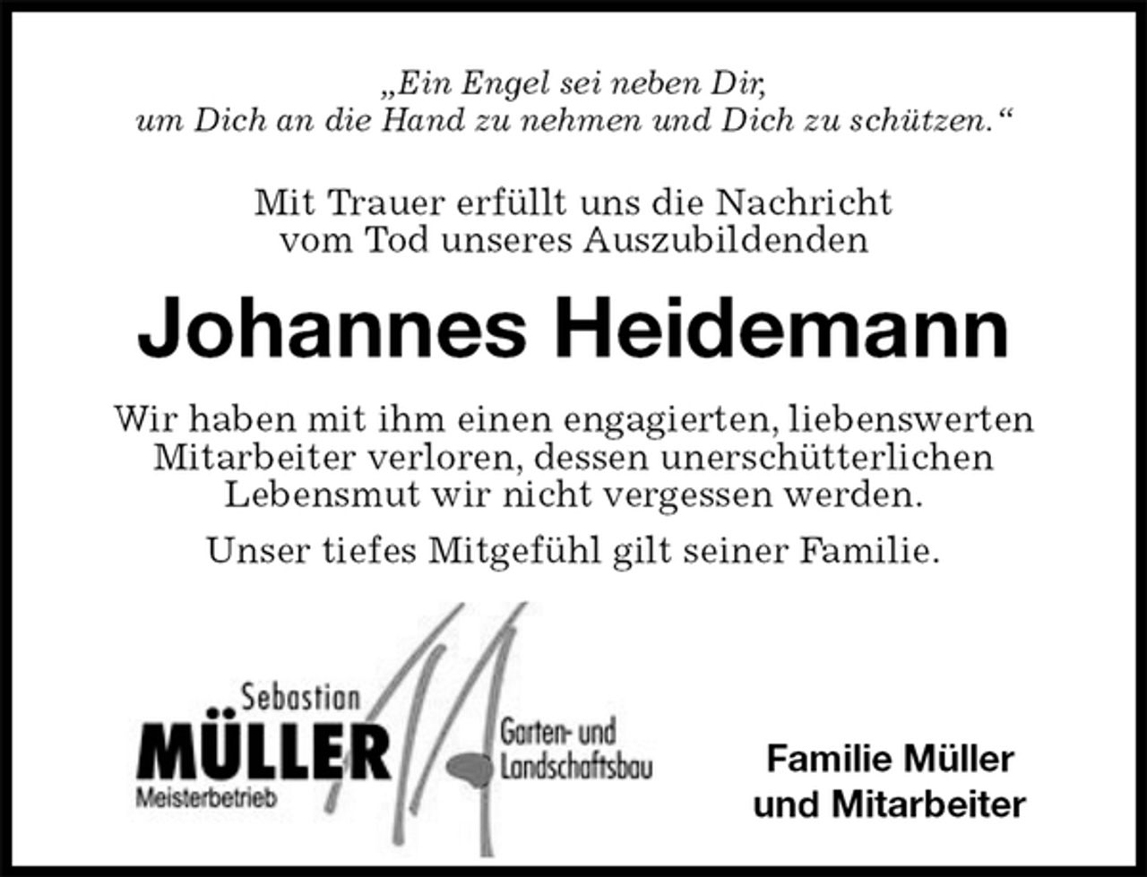 <p>„Ein Engel sei neben Dir,<br />um Dich an die Hand zu nehmen und Dich zu schützen.“<br />Mit Trauer erfüllt uns die Nachricht<br />vom Tod unseres Auszubildenden<br />Johannes Heidemann<br />Wir haben mit ihm einen engagierten, liebenswerten Mitarbeiter verloren, dessen unerschütterlichen<br />Lebensmut wir nicht vergessen werden.<br />Unser tiefes Mitgefühl gilt seiner Familie.</p>
<p>Familie Müller<br />und Mitarbeiter</p>