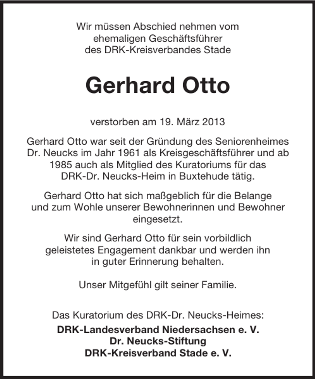 <p>Wir müssen Abschied nehmen vom<br />ehemaligen Geschäftsführer<br />des DRK-Kreisverbandes Stade</p><p>Gerhard Otto<br />verstorben am 19. März 2013<br />Gerhard Otto war seit der Gründung des Seniorenheimes<br />Dr. Neucks im Jahr 1961 als Kreisgeschäftsführer und ab<br />1985 auch als Mitglied des Kuratoriums für das<br />DRK-Dr. Neucks-Heim in Buxtehude tätig.<br />Gerhard Otto hat sich maßgeblich für die Belange<br />und zum Wohle unserer Bewohnerinnen und Bewohner<br />eingesetzt.<br />Wir sind Gerhard Otto für sein vorbildlich<br />geleistetes Engagement dankbar und werden ihn<br />in guter Erinnerung behalten.<br />Unser Mitgefühl gilt seiner Familie.<br />Das Kuratorium des DRK-Dr. Neucks-Heimes:<br />DRK-Landesverband Niedersachsen e. V.<br />Dr. Neucks-Stiftung<br />DRK-Kreisverband Stade e. V.</p>