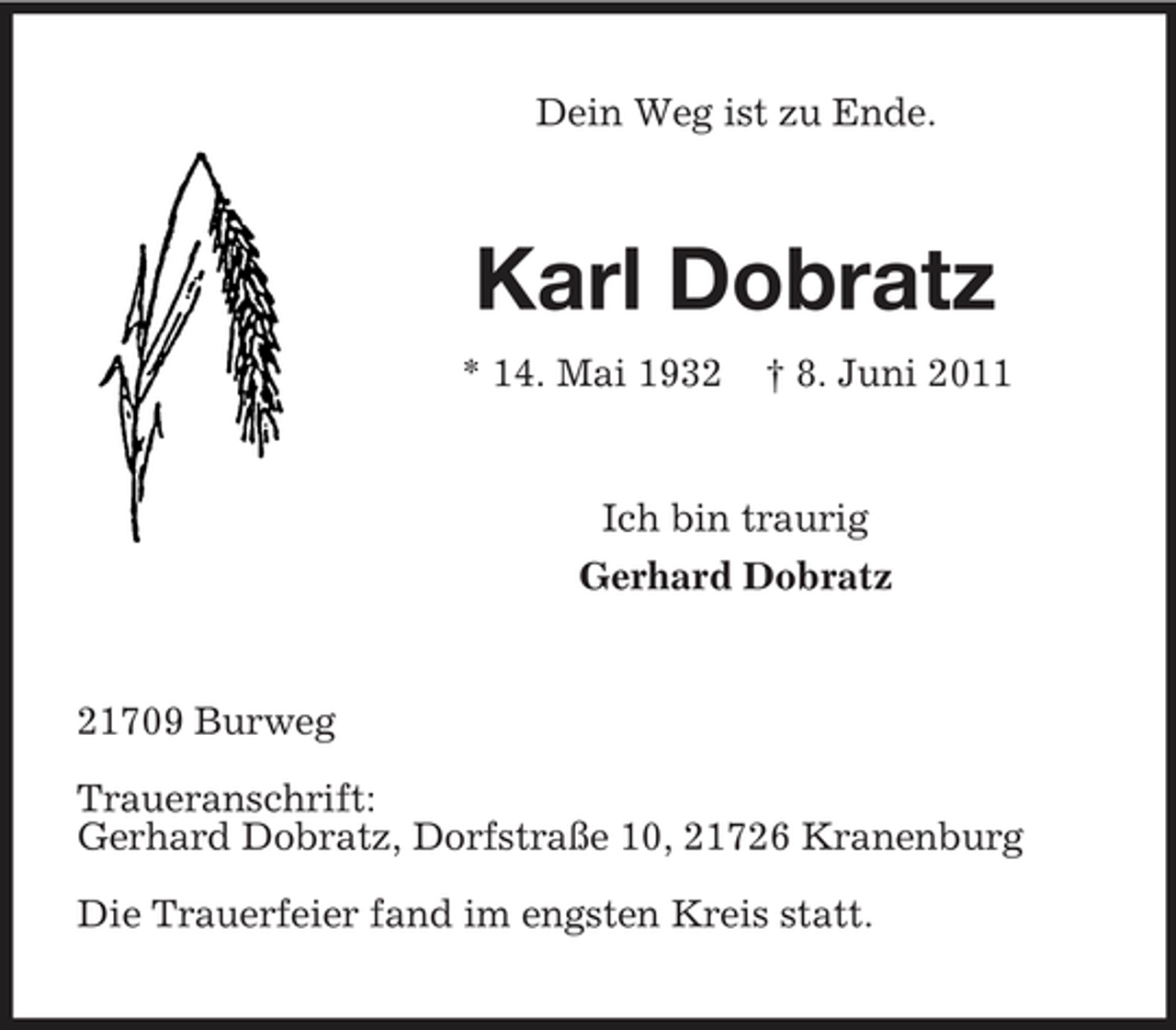 <p>Dein Weg ist zu Ende.</p><p>Karl Dobratz<br />* 14. Mai 1932 † 8. Juni 2011 Ich bin traurig Gerhard Dobratz</p><p>21709 Burweg Traueranschrift: Gerhard Dobratz, Dorfstraße 10, 21726 Kranenburg Die Trauerfeier fand im engsten Kreis statt.</p>