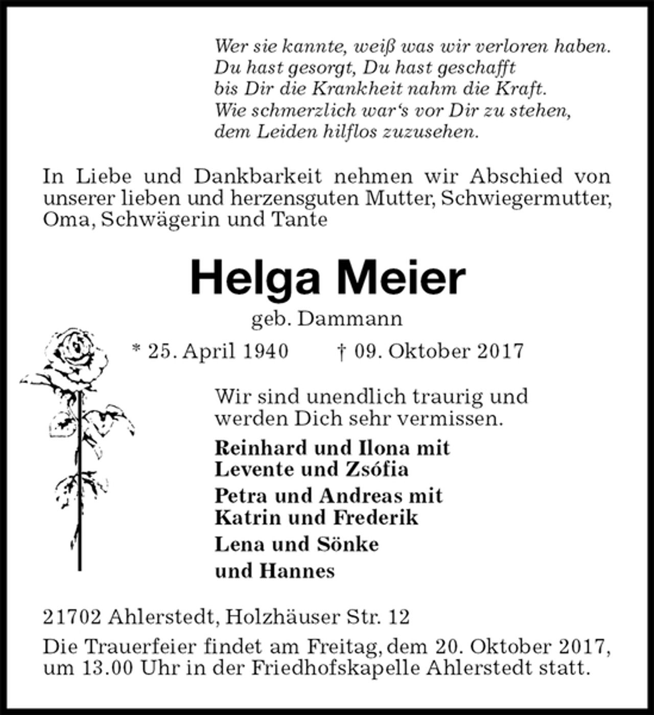 <p>Wer sie kannte, weiß was wir verloren haben.<br />Du hast gesorgt, Du hast geschafft<br />bis Dir die Krankheit nahm die Kraft.<br />Wie schmerzlich war‘s vor Dir zu stehen,<br />dem Leiden hilflos zuzusehen.<br />In Liebe und Dankbarkeit nehmen wir Abschied von unserer lieben und herzensguten Mutter, Schwiegermutter, Oma, Schwägerin und Tante<br />Helga Meier<br />geb. Dammann<br />* 25. April 1940 † 09. Oktober 2017<br />Wir sind unendlich traurig und<br />werden Dich sehr vermissen.<br />Reinhard und Ilona mit<br />Levente und Zsófia<br />Petra und Andreas mit<br />Katrin und Frederik<br />Lena und Sönke<br />und Hannes<br />21702 Ahlerstedt, Holzhäuser Str. 12<br />Die Trauerfeier findet am Freitag, dem 20. Oktober 2017, um 13.00 Uhr in der Friedhofskapelle Ahlerstedt statt.</p>