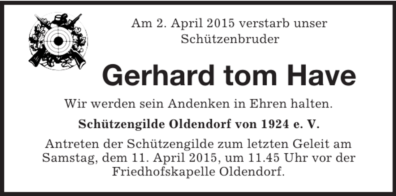 <p>Am 2. April 2015 verstarb unser<br />Schützenbruder<br />Gerhard tom Have<br />Wir werden sein Andenken in Ehren halten.<br />Schützengilde Oldendorf von 1924 e. V.<br />Antreten der Schützengilde zum letzten Geleit am Samstag, dem 11. April 2015, um 11.45 Uhr vor der Friedhofskapelle Oldendorf.</p>