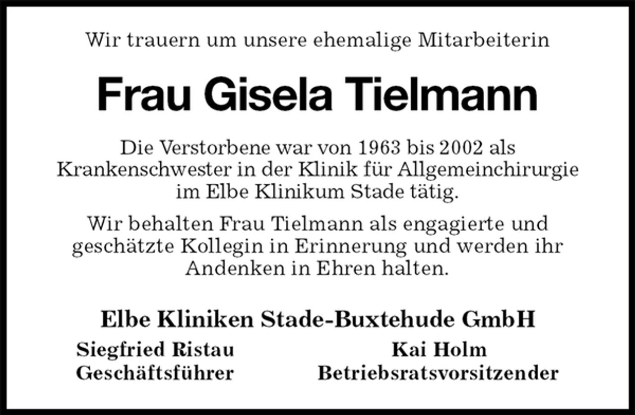 <p>Wir trauern um unsere ehemalige Mitarbeiterin<br />Frau Gisela Tielmann<br />Die Verstorbene war von 1963 bis 2002 als<br />Krankenschwester in der Klinik für Allgemeinchirurgie im Elbe Klinikum Stade tätig.<br />Wir behalten Frau Tielmann als engagierte und<br />geschätzte Kollegin in Erinnerung und werden ihr<br />Andenken in Ehren halten.<br />Elbe Kliniken Stade-Buxtehude GmbH<br />Siegfried Ristau Kai Holm<br />Geschäftsführer Betriebsratsvorsitzender</p>