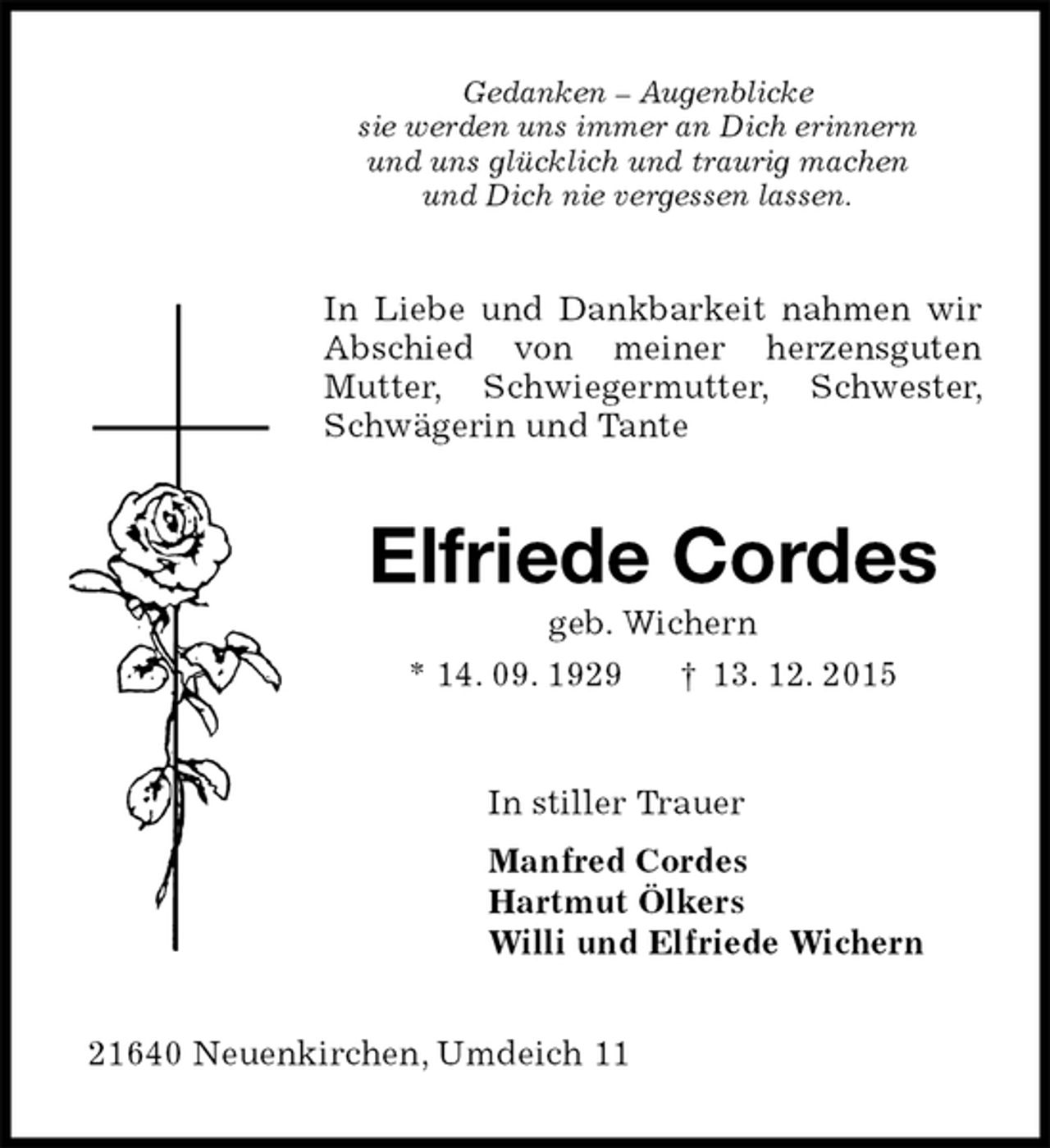 <p>Gedanken â€“ Augenblicke<br />sie werden uns immer an Dich erinnern<br />und uns glÃ¼cklich und traurig machen<br />und Dich nie vergessen lassen.<br />In Liebe und Dankbarkeit nahmen wir Abschied von meiner herzensguten<br />Mutter, Schwiegermutter, Schwester, SchwÃ¤gerin und Tante<br />Elfriede Cordes<br />geb. Wichern<br />* 14. 09. 1929 â€  13. 12. 2015<br />In stiller Trauer<br />Manfred Cordes<br />Hartmut Ã–lkers<br />Willi und Elfriede Wichern<br />21640 Neuenkirchen, Umdeich 11</p>