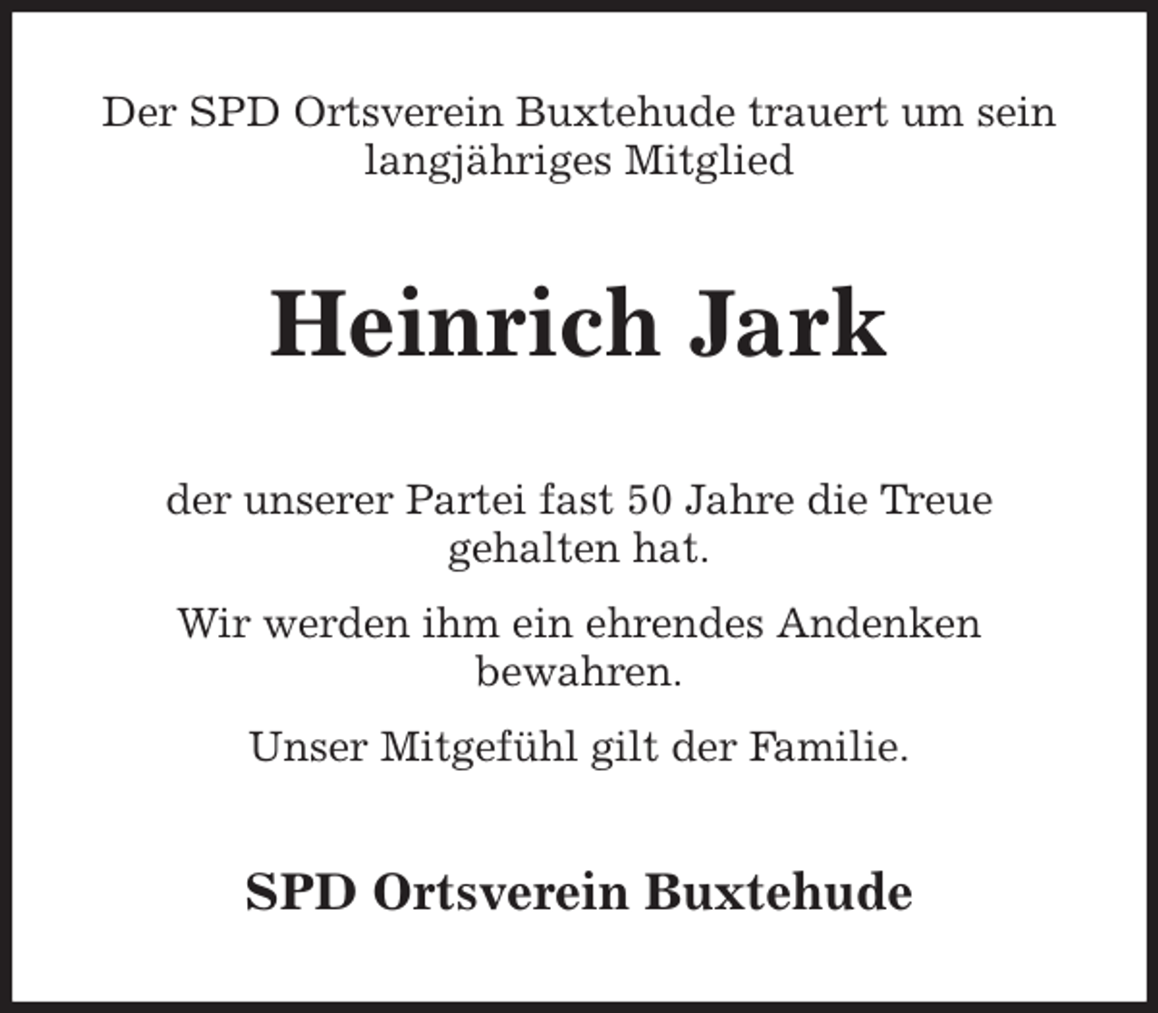 <p>Der SPD Ortsverein Buxtehude trauert um sein<br />langjähriges Mitglied<br />Heinrich Jark<br />der unserer Partei fast 50 Jahre die Treue<br />gehalten hat.<br />Wir werden ihm ein ehrendes Andenken<br />bewahren.<br />Unser Mitgefühl gilt der Familie.<br />SPD Ortsverein Buxtehude</p>