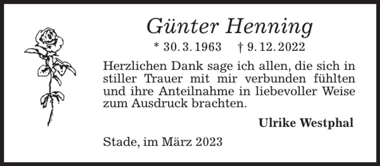 <p>Günter Henning<br />* 30. 3. 1963 † 9. 12. 2022<br />Herzlichen Dank sage ich allen, die sich in stiller Trauer mit mir verbunden fühlten und ihre Anteilnahme in liebevoller Weise zum Ausdruck brachten.<br />Ulrike Westphal<br />Stade, im März 2023</p>