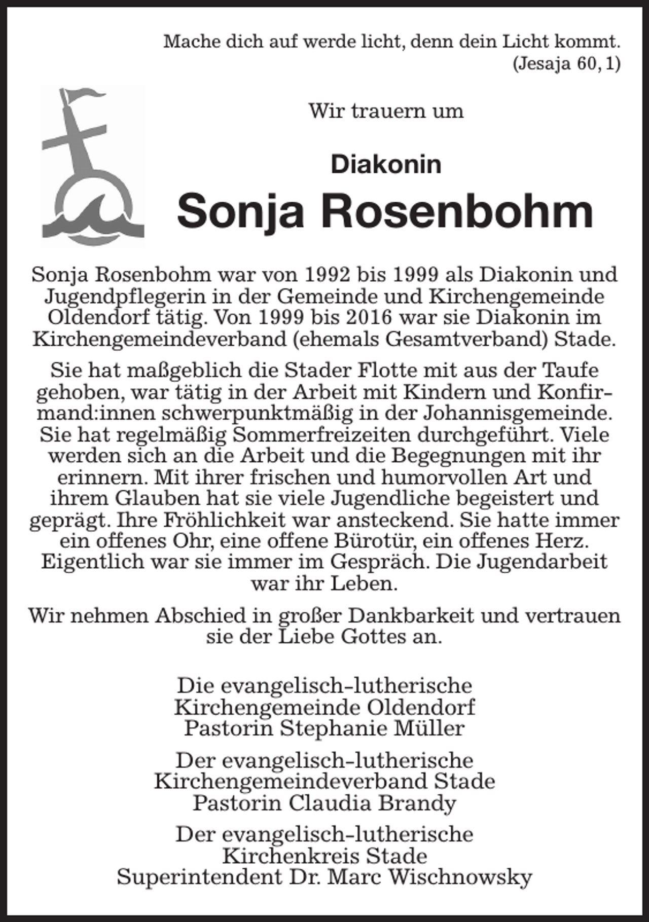 <p>Mache dich auf werde licht, denn dein Licht kommt.<br />(Jesaja 60, 1)<br />Wir trauern um<br />Diakonin<br />Sonja Rosenbohm<br />Sonja Rosenbohm war von 1992 bis 1999 als Diakonin und Jugendpflegerin in der Gemeinde und Kirchengemeinde Oldendorf tätig. Von 1999 bis 2016 war sie Diakonin im Kirchengemeindeverband (ehemals Gesamtverband) Stade.<br />Sie hat maßgeblich die Stader Flotte mit aus der Taufe<br />gehoben, war tätig in der Arbeit mit Kindern und Konfirmand:innen schwerpunktmäßig in der Johannisgemeinde. Sie hat regelmäßig Sommerfreizeiten durchgeführt. Viele werden sich an die Arbeit und die Begegnungen mit ihr<br />erinnern. Mit ihrer frischen und humorvollen Art und<br />ihrem Glauben hat sie viele Jugendliche begeistert und<br />geprägt. Ihre Fröhlichkeit war ansteckend. Sie hatte immer ein offenes Ohr, eine offene Bürotür, ein offenes Herz.<br />Eigentlich war sie immer im Gespräch. Die Jugendarbeit war ihr Leben.<br />Wir nehmen Abschied in großer Dankbarkeit und vertrauen<br />sie der Liebe Gottes an.<br />Die evangelisch-lutherische<br />Kirchengemeinde Oldendorf<br />Pastorin Stephanie Müller<br />Der evangelisch-lutherische<br />Kirchengemeindeverband Stade<br />Pastorin Claudia Brandy<br />Der evangelisch-lutherische<br />Kirchenkreis Stade<br />Superintendent Dr. Marc Wischnowsky</p>