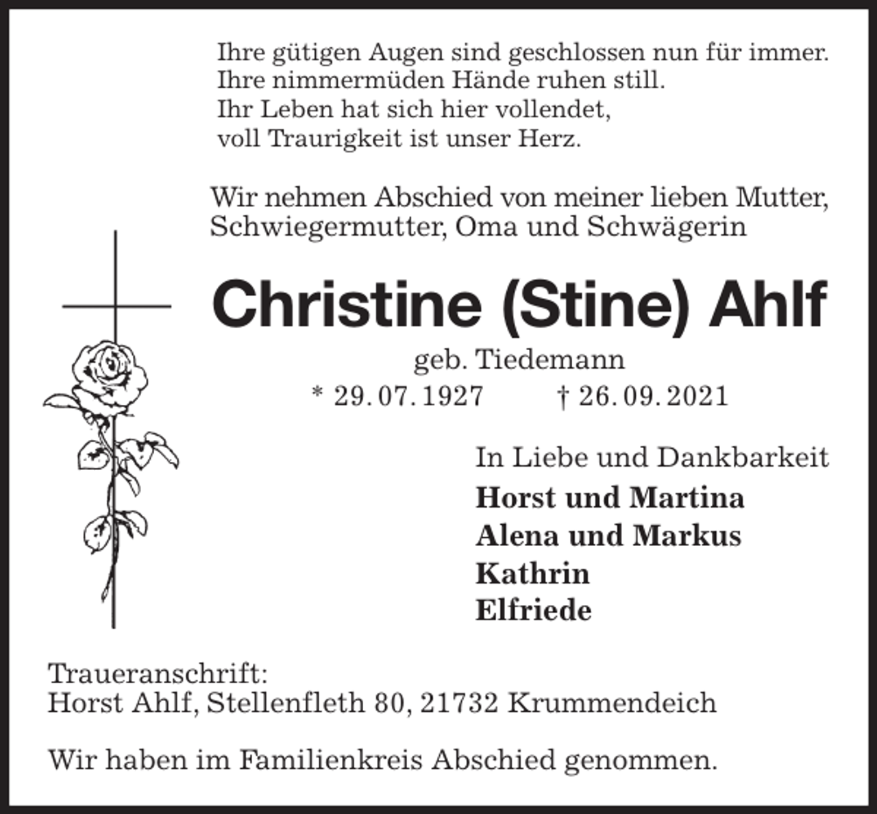 <p>Ihre gütigen Augen sind geschlossen nun für immer.<br />Ihre nimmermüden Hände ruhen still.<br />Ihr Leben hat sich hier vollendet,<br />voll Traurigkeit ist unser Herz.<br />Wir nehmen Abschied von meiner lieben Mutter,<br />Schwiegermutter, Oma und Schwägerin<br />Christine (Stine) Ahlf<br />geb. Tiedemann<br />* 29. 07. 1927 † 26. 09. 2021<br />In Liebe und Dankbarkeit<br />Horst und Martina<br />Alena und Markus<br />Kathrin<br />Elfriede<br />Traueranschrift:<br />Horst Ahlf, Stellenfleth 80, 21732 Krummendeich</p>
<p>Wir haben im Familienkreis Abschied genommen.</p>