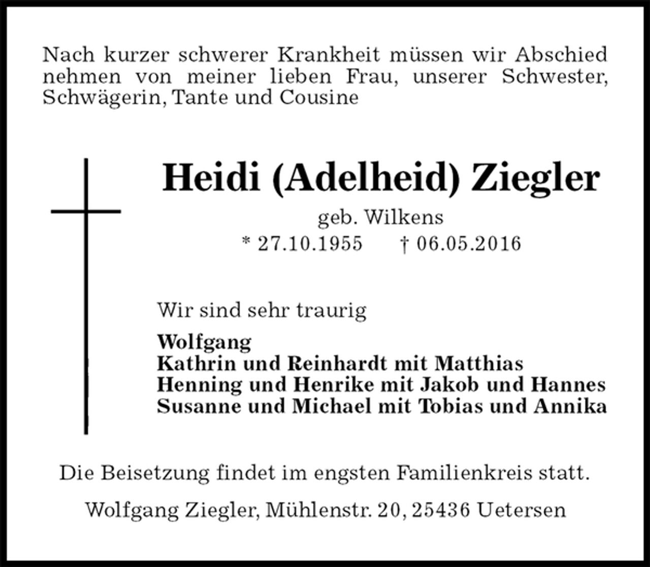 <p>Nach kurzer schwerer Krankheit müssen wir Abschied nehmen von meiner lieben Frau, unserer Schwester, Schwägerin, Tante und Cousine<br />Heidi (Adelheid) Ziegler<br />geb. Wilkens<br />* 27.10.1955 † 06.05.2016<br />Wir sind sehr traurig<br />Wolfgang<br />Kathrin und Reinhardt mit Matthias<br />Henning und Henrike mit Jakob und Hannes<br />Susanne und Michael mit Tobias und Annika<br />Die Beisetzung findet im engsten Familienkreis statt.<br />Wolfgang Ziegler, Mühlenstr. 20, 25436 Uetersen</p>