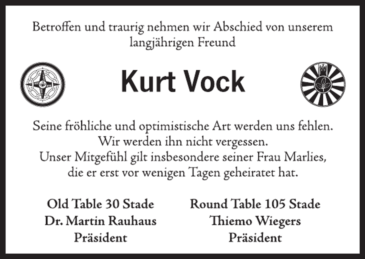 <p>Betroffen und traurig nehmen wir Abschied von unserem<br />langjährigen Freund<br />Kurt Vock<br />Seine fröhliche und optimistische Art werden uns fehlen.<br />Wir werden ihn nicht vergessen.<br />Unser Mitgefühl gilt insbesondere seiner Frau Marlies,<br />die er erst vor wenigen Tagen geheiratet hat.</p>
<p>Old Table 30 Stade<br />Dr. Martin Rauhaus<br />Präsident</p>
<p>Round Table 105 Stade<br />Thiemo Wiegers<br />Präsident</p>