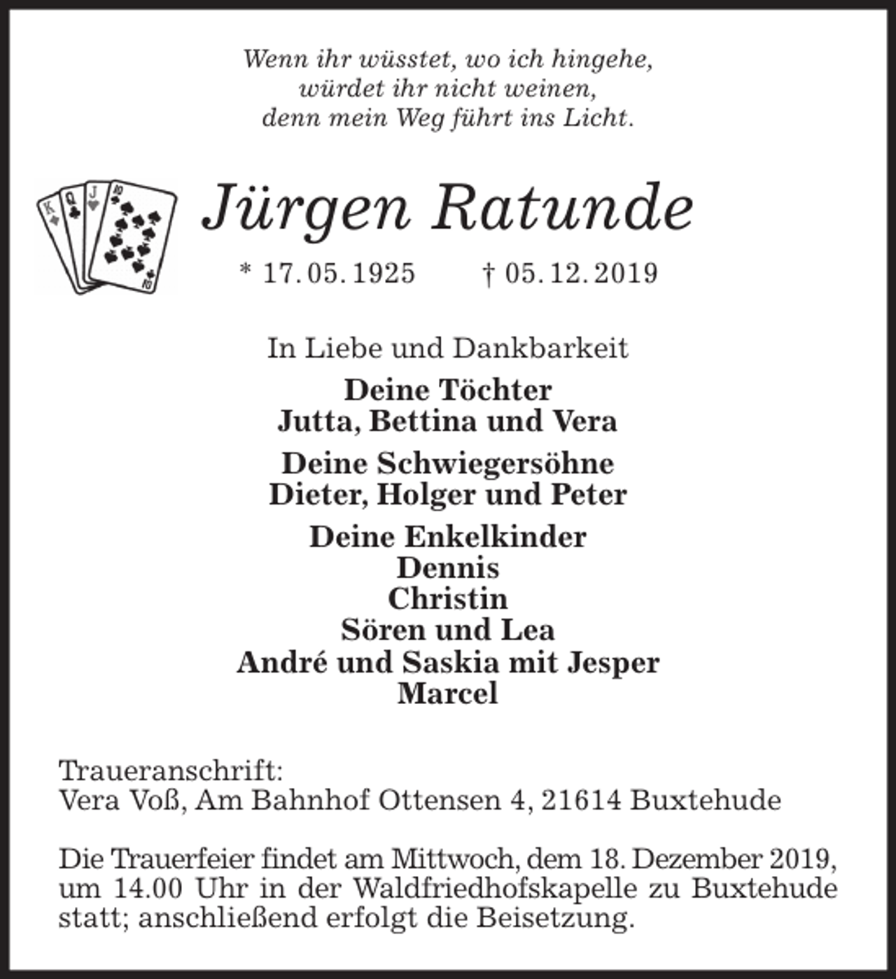 <p>Wenn ihr wüsstet, wo ich hingehe,<br />würdet ihr nicht weinen,<br />denn mein Weg führt ins Licht.<br />Jürgen Ratunde<br />* 17. 05. 1925 † 05. 12. 2019<br />In Liebe und Dankbarkeit<br />Deine Töchter<br />Jutta, Bettina und Vera<br />Deine Schwiegersöhne<br />Dieter, Holger und Peter<br />Deine Enkelkinder<br />Dennis<br />Christin<br />Sören und Lea<br />André und Saskia mit Jesper<br />Marcel<br />Traueranschrift:<br />Vera Voß, Am Bahnhof Ottensen 4, 21614 Buxtehude</p>
<p>Die Trauerfeier findet am Mittwoch, dem 18. Dezember 2019,<br />um 14.00 Uhr in der Waldfriedhofskapelle zu Buxtehude statt; anschließend erfolgt die Beisetzung.</p>