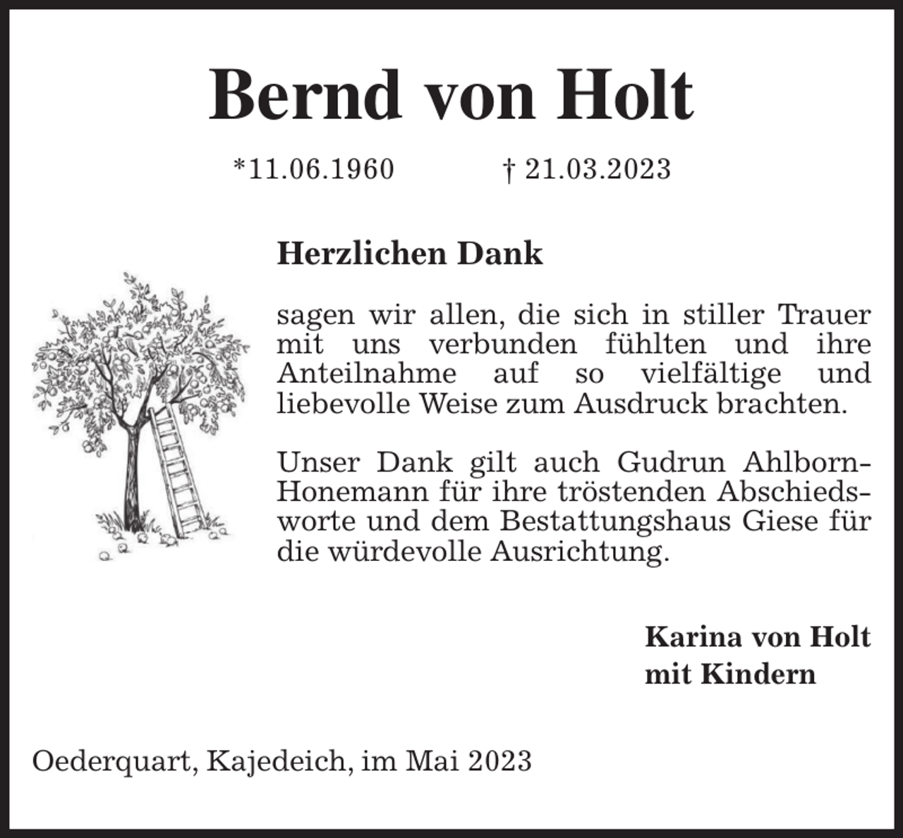 <p>Bernd von Holt<br />*11.06.1960 † 21.03.2023<br />Herzlichen Dank</p><p>sagen wir allen, die sich in stiller Trauer mit uns verbunden fühlten und ihre<br />Anteilnahme auf so vielfältige und<br />liebevolle Weise zum Ausdruck brachten.</p><p>Unser Dank gilt auch Gudrun Ahlborn-Honemann für ihre tröstenden Abschiedsworte und dem Bestattungshaus Giese für die würdevolle Ausrichtung.<br />Karina von Holt<br />mit Kindern<br />Oederquart, Kajedeich, im Mai 2023</p>