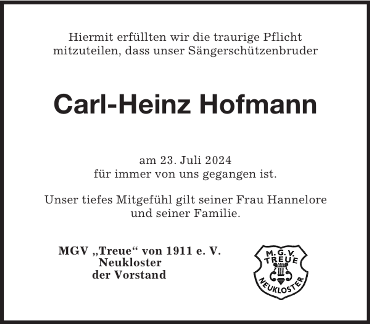 <p>Hiermit erfüllten wir die traurige Pflicht<br />mitzuteilen, dass unser Sängerschützenbruder<br />Carl-Heinz Hofmann<br />am 23. Juli 2024<br />für immer von uns gegangen ist.<br />Unser tiefes Mitgefühl gilt seiner Frau Hannelore<br />und seiner Familie.</p><p>MGV „Treue“ von 1911 e. V.<br />Neukloster<br />der Vorstand</p>