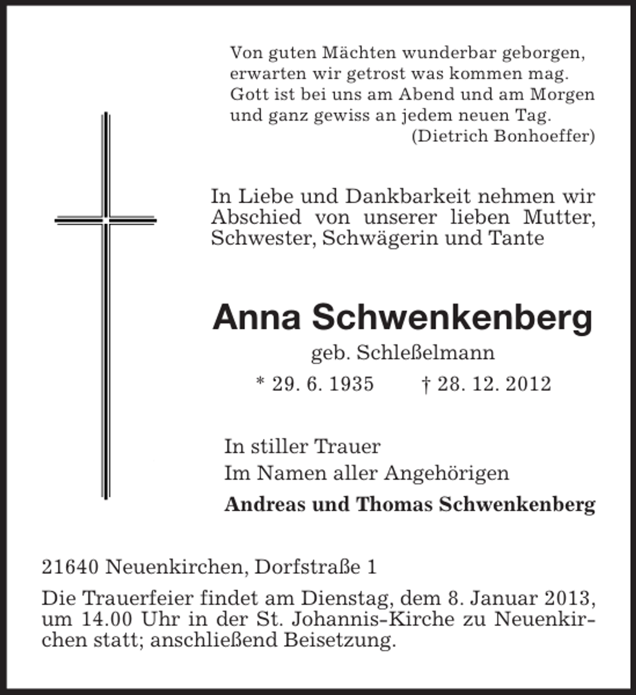<p>Von guten Mächten wunderbar geborgen,<br />erwarten wir getrost was kommen mag.<br />Gott ist bei uns am Abend und am Morgen<br />und ganz gewiss an jedem neuen Tag.<br />(Dietrich Bonhoeffer)</p><p>In Liebe und Dankbarkeit nehmen wir<br />Abschied von unserer lieben Mutter,<br />Schwester, Schwägerin und Tante</p><p>Anna Schwenkenberg<br />geb. Schleßelmann<br />* 29. 6. 1935<br />† 28. 12. 2012<br />In stiller Trauer<br />Im Namen aller Angehörigen<br />Andreas und Thomas Schwenkenberg<br />21640 Neuenkirchen, Dorfstraße 1<br />Die Trauerfeier findet am Dienstag, dem 8. Januar 2013,<br />um 14.00 Uhr in der St. Johannis-Kirche zu Neuenkirchen statt; anschließend Beisetzung.</p>