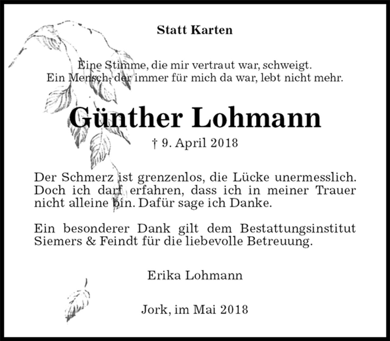 <p>Statt Karten<br />Eine Stimme, die mir vertraut war, schweigt.<br />Ein Mensch, der immer für mich da war, lebt nicht mehr.<br />Günther Lohmann<br />† 9. April 2018<br />Der Schmerz ist grenzenlos, die Lücke unermesslich. Doch ich darf erfahren, dass ich in meiner Trauer nicht alleine bin. Dafür sage ich Danke.</p>
<p>Ein besonderer Dank gilt dem Bestattungsinstitut<br />Siemers &amp; Feindt für die liebevolle Betreuung.<br />Erika Lohmann<br />Jork, im Mai 2018</p>
