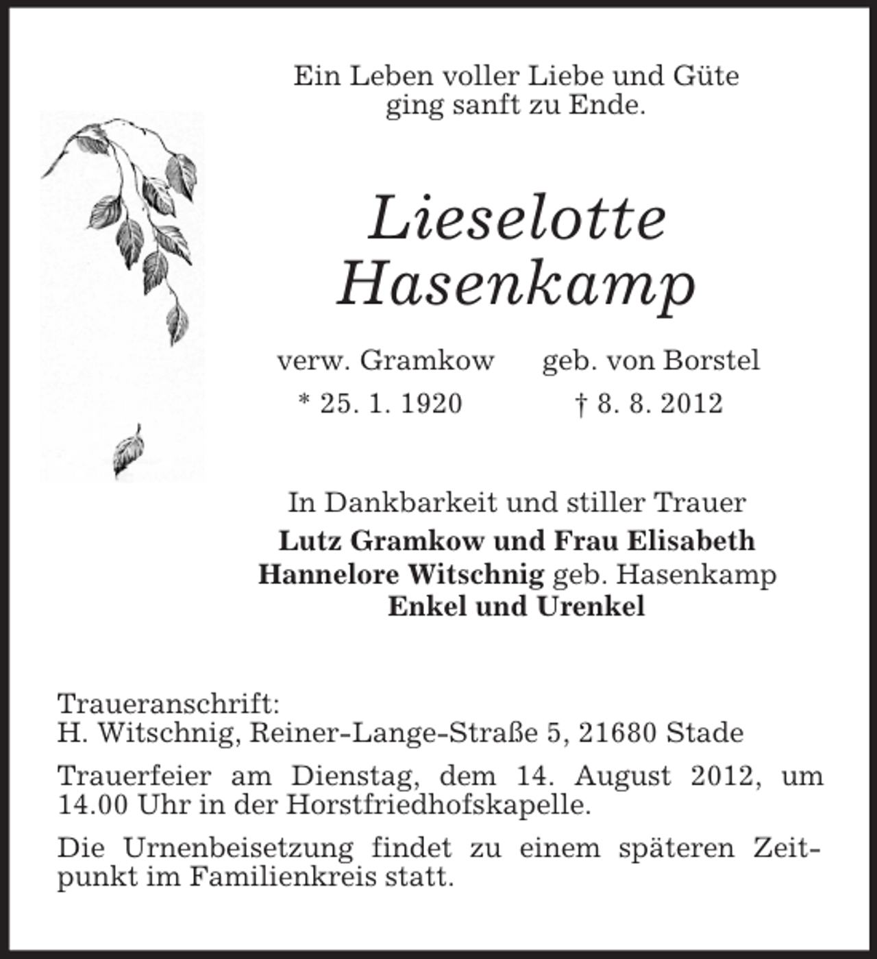 <p>Ein Leben voller Liebe und Güte<br />ging sanft zu Ende.<br />Lieselotte<br />Hasenkamp<br />verw. Gramkow geb. von Borstel<br />* 25. 1. 1920 † 8. 8. 2012<br />In Dankbarkeit und stiller Trauer<br />Lutz Gramkow und Frau Elisabeth<br />Hannelore Witschnig geb. Hasenkamp<br />Enkel und Urenkel<br />Traueranschrift:<br />H. Witschnig, Reiner-Lange-Straße 5, 21680 Stade<br />Trauerfeier am Dienstag, dem 14. August 2012, um 14.00 Uhr in der Horstfriedhofskapelle.<br />Die Urnenbeisetzung findet zu einem späteren Zeitpunkt im Familienkreis statt.</p>