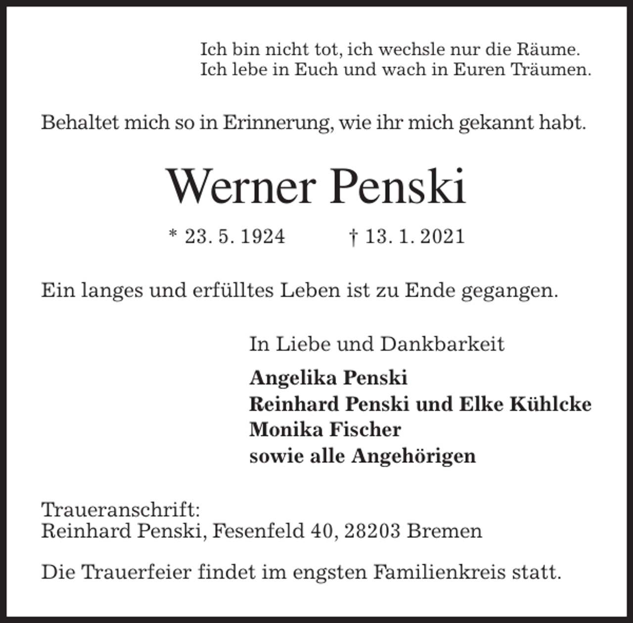 <p>Ich bin nicht tot, ich wechsle nur die Räume.<br />Ich lebe in Euch und wach in Euren Träumen.<br />Behaltet mich so in Erinnerung, wie ihr mich gekannt habt.<br />Werner Penski<br />* 23. 5. 1924 † 13. 1. 2021<br />Ein langes und erfülltes Leben ist zu Ende gegangen.<br />In Liebe und Dankbarkeit<br />Angelika Penski<br />Reinhard Penski und Elke Kühlcke<br />Monika Fischer<br />sowie alle Angehörigen<br />Traueranschrift:<br />Reinhard Penski, Fesenfeld 40, 28203 Bremen</p>
<p>Die Trauerfeier findet im engsten Familienkreis statt.</p>