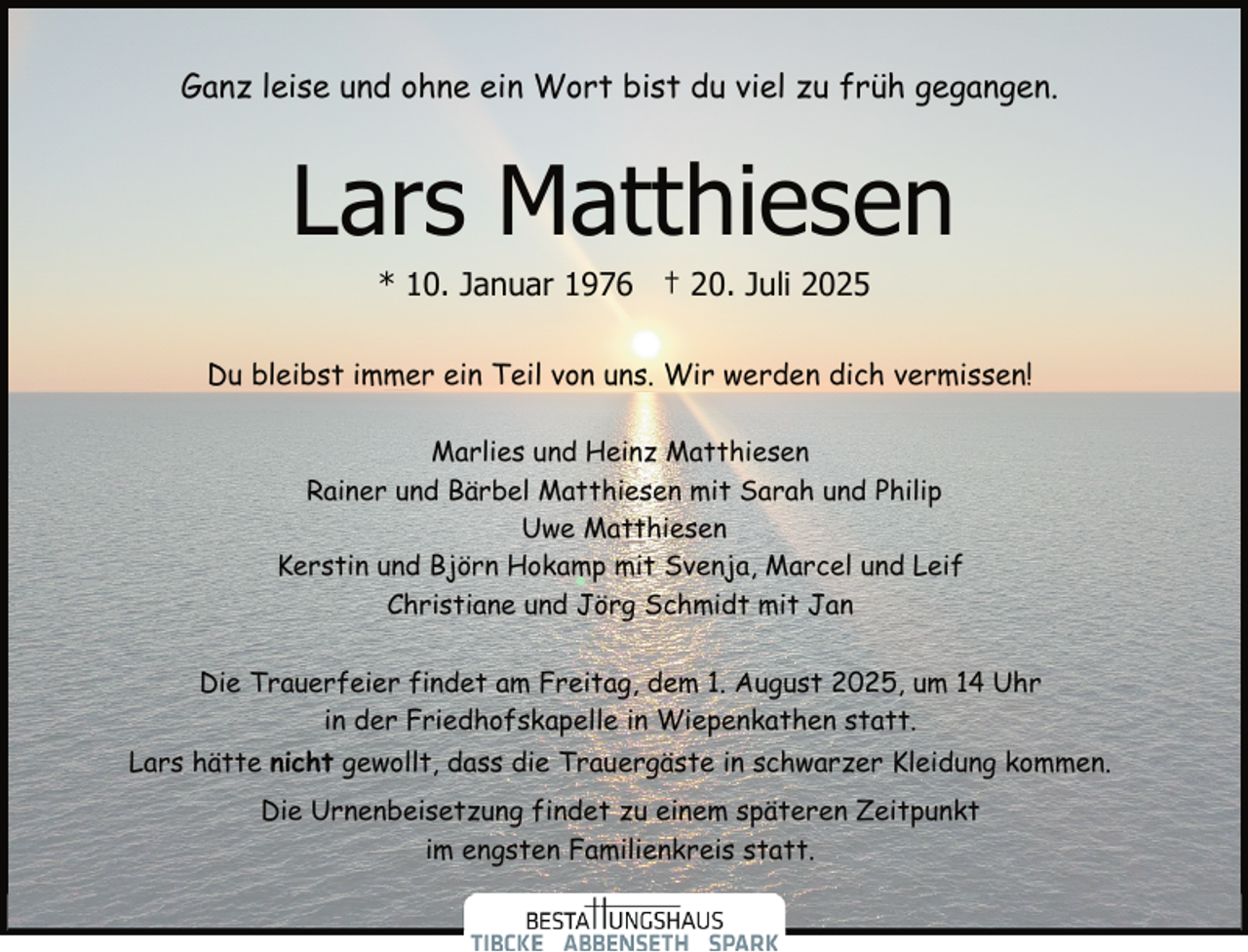<p>Ganz leise und ohne ein Wort bist du viel zu früh gegangen.</p><p>Lars Matthiesen<br />* 10. Januar 1976 † 20. Juli 2025</p><p>Du bleibst immer ein Teil von uns. Wir werden dich vermissen!<br />Marlies und Heinz Matthiesen<br />Rainer und Bärbel Matthiesen mit Sarah und Philip<br />Uwe Matthiesen<br />Kerstin und Björn Hokamp mit Svenja, Marcel und Leif<br />Christiane und Jörg Schmidt mit Jan<br />Die Trauerfeier findet am Freitag, dem 1. August 2025, um 14 Uhr<br />in der Friedhofskapelle in Wiepenkathen statt.<br />Lars hätte nicht gewollt, dass die Trauergäste in schwarzer Kleidung kommen.<br />Die Urnenbeisetzung findet zu einem späteren Zeitpunkt<br />im engsten Familienkreis statt.</p>