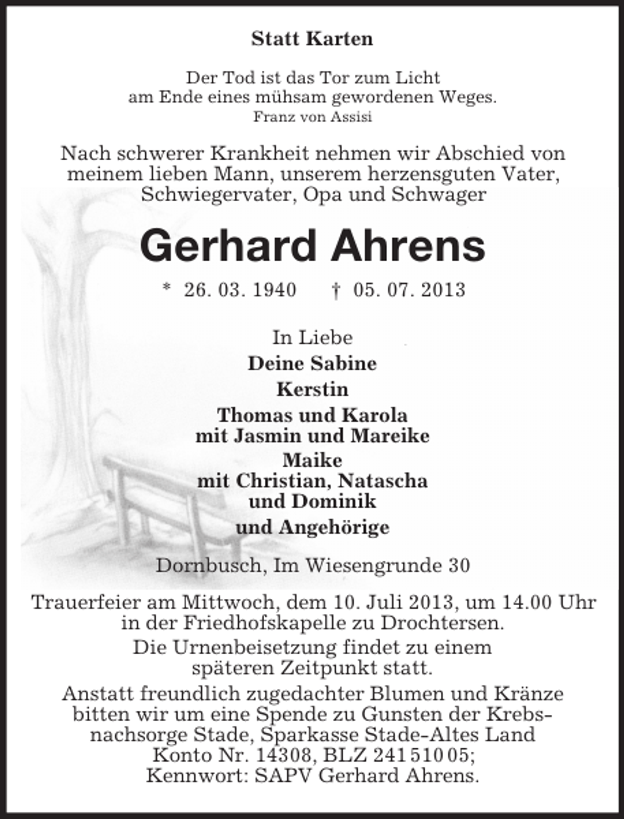 <p>Statt Karten<br />Der Tod ist das Tor zum Licht<br />am Ende eines mühsam gewordenen Weges.<br />Franz von Assisi</p>
<p>Nach schwerer Krankheit nehmen wir Abschied von<br />meinem lieben Mann, unserem herzensguten Vater,<br />Schwiegervater, Opa und Schwager</p>
<p>Gerhard Ahrens<br />* 26. 03. 1940</p>
<p>† 05. 07. 2013</p>
<p>In Liebe<br />Deine Sabine<br />Kerstin<br />Thomas und Karola<br />mit Jasmin und Mareike<br />Maike<br />mit Christian, Natascha<br />und Dominik<br />und Angehörige<br />Dornbusch, Im Wiesengrunde 30<br />Trauerfeier am Mittwoch, dem 10. Juli 2013, um 14.00 Uhr<br />in der Friedhofskapelle zu Drochtersen.<br />Die Urnenbeisetzung findet zu einem<br />späteren Zeitpunkt statt.<br />Anstatt freundlich zugedachter Blumen und Kränze<br />bitten wir um eine Spende zu Gunsten der Krebsnachsorge Stade, Sparkasse Stade-Altes Land<br />Konto Nr. 14308, BLZ 241 515;<br />Kennwort: SAPV Gerhard Ahrens.</p>