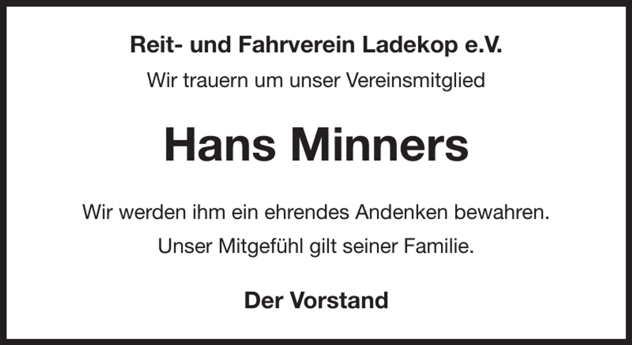 <p>Reit- und Fahrverein Ladekop e.V.<br />Wir trauern um unser Vereinsmitglied<br />Hans Minners<br />Wir werden ihm ein ehrendes Andenken bewahren.<br />Unser Mitgefühl gilt seiner Familie.<br />Der Vorstand</p>
