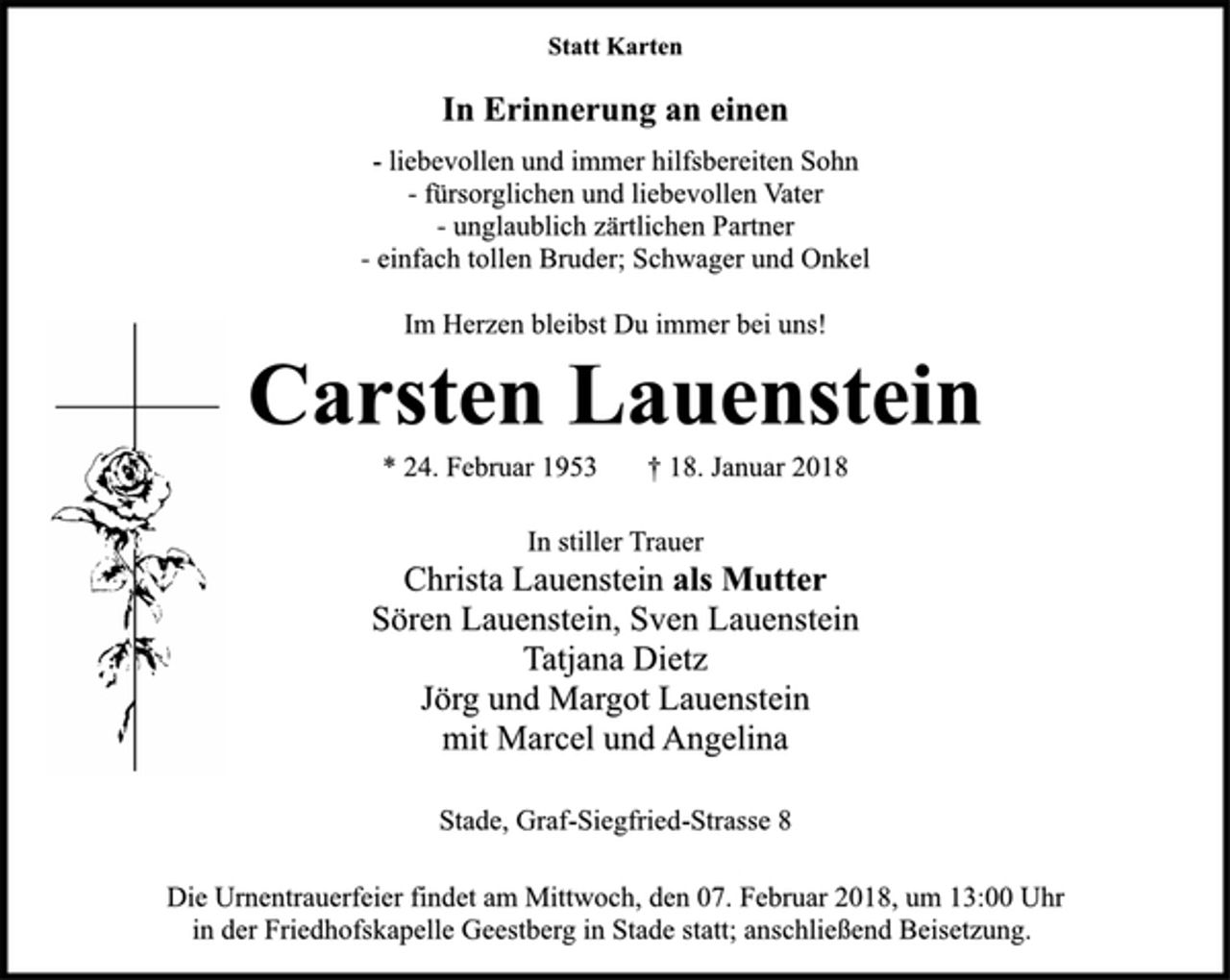 <p>Statt Karten<br />In Erinnerung an einen<br />-liebevollen und immer hilfsbereiten Sohn<br />-fürsorglichen und liebevollen Vater<br />-unglaublich zärtlichen Partner<br />-einfach tollen Bruder; Schwager und Onkel<br />Im Herzen bleibst Du immer bei uns!<br />Carsten Lauenstein<br />* 24. Februar 1953 † 18. Januar 2018<br />In stiller Trauer<br />Christa Lauenstein als Mutter<br />Sören Lauenstein, Sven Lauenstein<br />Tatjana Dietz<br />Jörg und Margot Lauenstein<br />mit Marcel und Angelina<br />Stade, Graf-Siegfried-Strasse 8<br />Die Urnentrauerfeier findet am Mittwoch, den 07. Februar 2018, um 13:00 Uhr in der Friedhofskapelle Geestberg in Stade statt; anschließend Beisetzung.</p>
