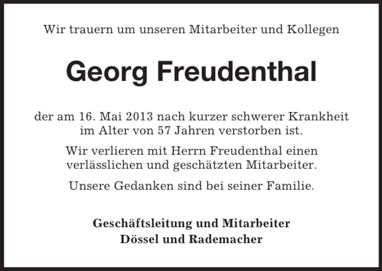 <p>Wir trauern um unseren Mitarbeiter und Kollegen</p><p>Georg Freudenthal<br />der am 16. Mai 2013 nach kurzer schwerer Krankheit<br />im Alter von 57 Jahren verstorben ist.<br />Wir verlieren mit Herrn Freudenthal einen<br />verlässlichen und geschätzten Mitarbeiter.<br />Unsere Gedanken sind bei seiner Familie.<br />Geschäftsleitung und Mitarbeiter<br />Dössel und Rademacher</p>