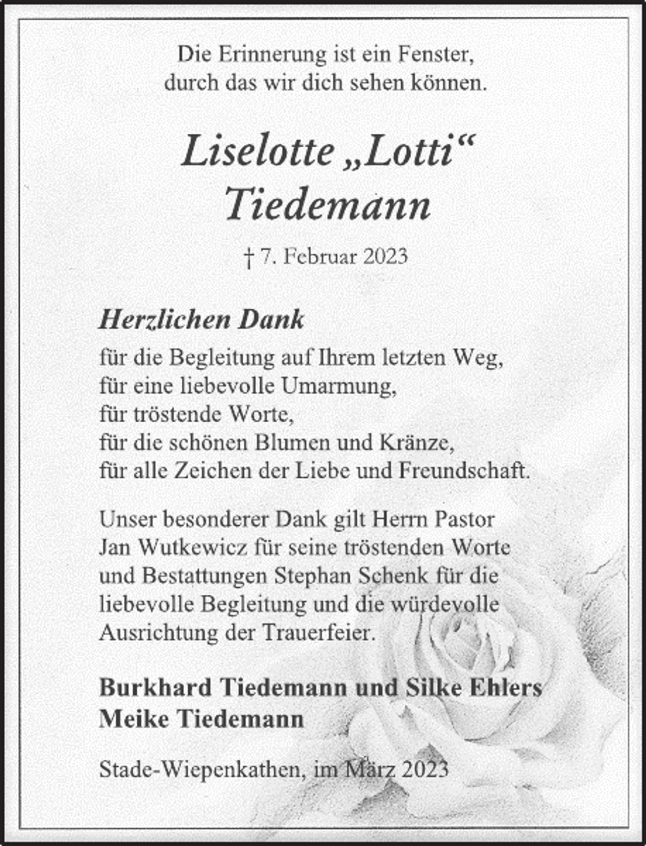 <p>Die Erinnerung ist ein Fenster,<br />durch das wir dich sehen können.<br />Liselotte „Lotti“<br />Tiedemann<br />† 7. Februar 2023<br />Herzlichen Dank<br />für die Begleitung auf Ihrem letzten Weg,<br />für eine liebevolle Umarmung,<br />für tröstende Worte,<br />für die schönen Blumen und Kränze,<br />für alle Zeichen der Liebe und Freundschaft.<br />Burkhard Tiedemann und Silke Ehlers<br />Meike Tiedemann<br />Unser besonderer Dank gilt Herrn Pastor<br />Jan Wutkewicz für seine tröstenden Worte<br />und Bestattungen Stephan Schenk für die<br />liebevolle Begleitung und die würdevolle<br />Ausrichtung der Trauerfeier.<br />Stade-Wiepenkathen, im März 2023</p>
