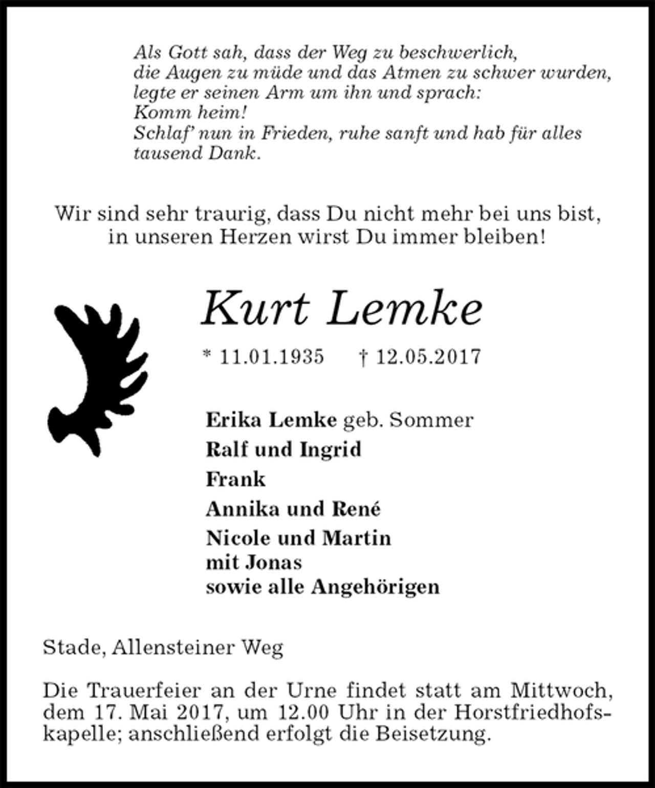 <p>Als Gott sah, dass der Weg zu beschwerlich,<br />die Augen zu müde und das Atmen zu schwer wurden,<br />legte er seinen Arm um ihn und sprach:<br />Komm heim!<br />Schlaf’ nun in Frieden, ruhe sanft und hab für alles<br />tausend Dank.<br />Wir sind sehr traurig, dass Du nicht mehr bei uns bist,<br />in unseren Herzen wirst Du immer bleiben!<br />Kurt Lemke<br />* 11.01.1935 † 12.05.2017<br />Erika Lemke geb. Sommer<br />Ralf und Ingrid<br />Frank<br />Annika und René<br />Nicole und Martin<br />mit Jonas<br />sowie alle Angehörigen<br />Stade, Allensteiner Weg</p><p>Die Trauerfeier an der Urne findet statt am Mittwoch, dem 17. Mai 2017, um 12.00 Uhr in der Horstfriedhofskapelle; anschließend erfolgt die Beisetzung.</p>