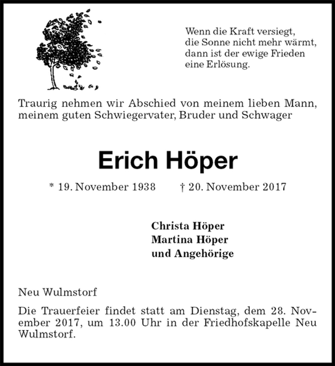 <p>Wenn die Kraft versiegt,<br />die Sonne nicht mehr wärmt,<br />dann ist der ewige Frieden<br />eine Erlösung.<br />Traurig nehmen wir Abschied von meinem lieben Mann, meinem guten Schwiegervater, Bruder und Schwager<br />Erich Höper<br />* 19. November 1938 † 20. November 2017<br />Christa Höper<br />Martina Höper<br />und Angehörige<br />Neu Wulmstorf<br />Die Trauerfeier findet statt am Dienstag, dem 28. Nov- ember 2017, um 13.00 Uhr in der Friedhofskapelle Neu Wulmstorf.</p>