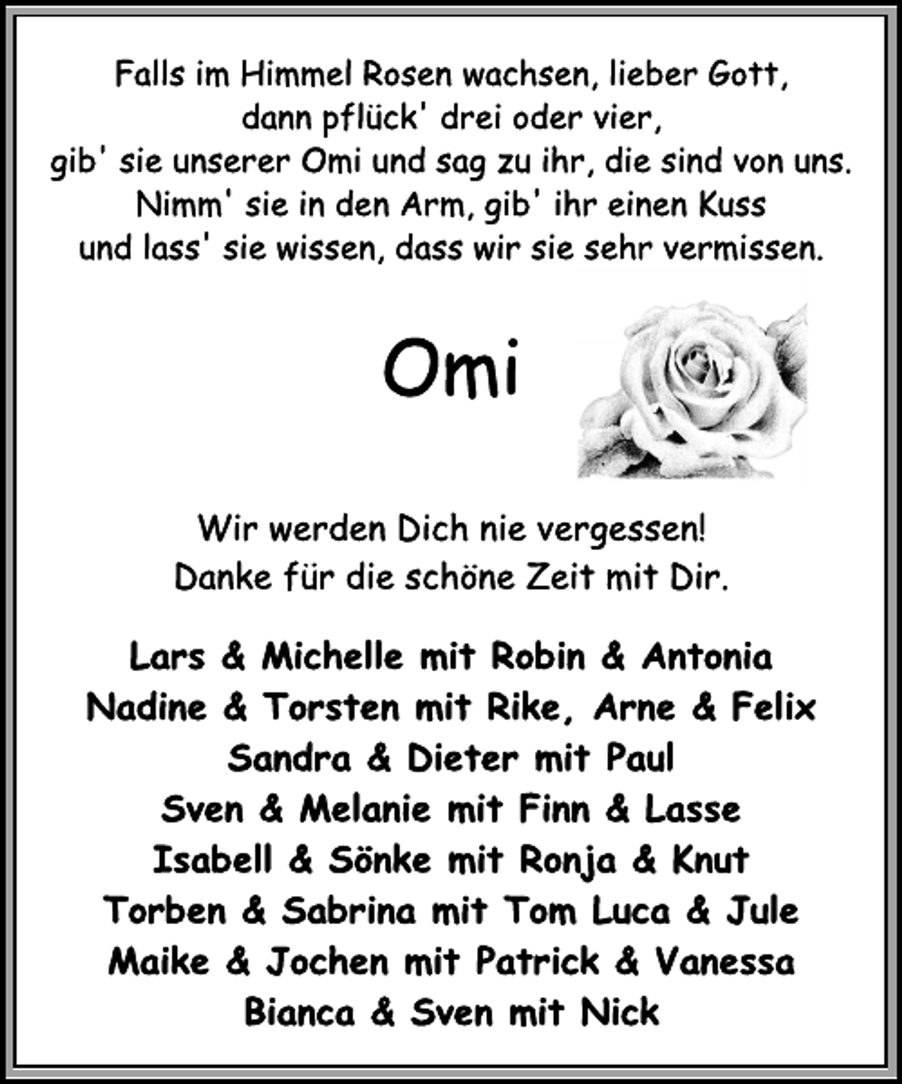 <p>Falls im Himmel Rosen wachsen, lieber Gott,<br />dann pflück' drei oder vier,<br />gib' sie unserer Omi und sag zu ihr, die sind von uns.<br />Nimm' sie in den Arm, gib' ihr einen Kuss<br />und lass' sie wissen, dass wir sie sehr vermissen.<br />Omi<br />Wir werden Dich nie vergessen!<br />Danke für die schöne Zeit mit Dir.<br />Lars &amp; Michelle mit Robin &amp; Antonia<br />Nadine &amp; Torsten mit Rike, Arne &amp; Felix<br />Sandra &amp; Dieter mit Paul<br />Sven &amp; Melanie mit Finn &amp; Lasse<br />Isabell &amp; Sönke mit Ronja &amp; Knut<br />Torben &amp; Sabrina mit Tom Luca &amp; Jule<br />Maike &amp; Jochen mit Patrick &amp; Vanessa<br />Bianca &amp; Sven mit Nick</p>