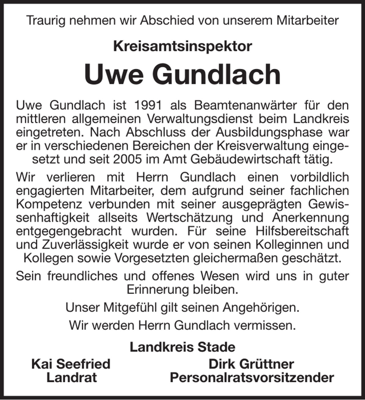 <p>Traurig nehmen wir Abschied von unserem Mitarbeiter</p><p>Kreisamtsinspektor<br />Uwe Gundlach<br />Uwe Gundlach ist 1991 als Beamtenanwärter für den mittleren allgemeinen Verwaltungsdienst beim Landkreis eingetreten. Nach Abschluss der Ausbildungsphase war er in verschiedenen Bereichen der Kreisverwaltung eingesetzt und seit 2005 im Amt Gebäudewirtschaft tätig.<br />Wir verlieren mit Herrn Gundlach einen vorbildlich<br />engagierten Mitarbeiter, dem aufgrund seiner fachlichen Kompetenz verbunden mit seiner ausgeprägten Gewissenhaftigkeit allseits Wertschätzung und Anerkennung entgegengebracht wurden. Für seine Hilfsbereitschaft und Zuverlässigkeit wurde er von seinen Kolleginnen und Kollegen sowie Vorgesetzten gleichermaßen geschätzt.<br />Sein freundliches und offenes Wesen wird uns in guter Erinnerung bleiben.<br />Unser Mitgefühl gilt seinen Angehörigen.<br />Wir werden Herrn Gundlach vermissen.<br />Landkreis Stade<br />Kai Seefried Dirk Grüttner<br />Landrat Personalratsvorsitzender</p>