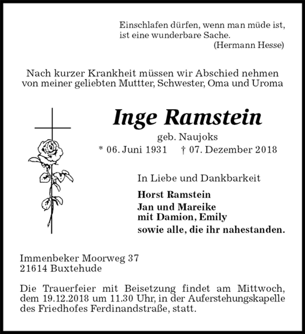 <p>Einschlafen dürfen, wenn man müde ist,<br />ist eine wunderbare Sache.<br />(Hermann Hesse)<br />Nach kurzer Krankheit müssen wir Abschied nehmen von meiner geliebten Muttter, Schwester, Oma und Uroma<br />Inge Ramstein<br />geb. Naujoks<br />* 06. Juni 1931 † 07. Dezember 2018<br />In Liebe und Dankbarkeit<br />Horst Ramstein<br />Jan und Mareike<br />mit Damion, Emily<br />sowie alle, die ihr nahestanden.<br />Immenbeker Moorweg 37<br />21614 Buxtehude</p>
<p>Die Trauerfeier mit Beisetzung findet am Mittwoch,<br />dem 19.12.2018 um 11.30 Uhr, in der Auferstehungskapelle des Friedhofes Ferdinandstraße, statt.</p>