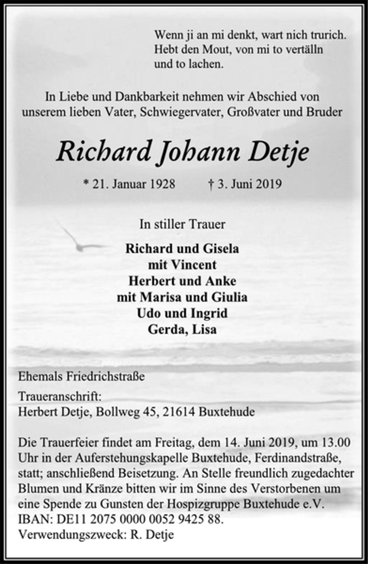 <p>Wenn ji an mi denkt, wart nich trurich.<br />Hebt den Mout, von mi to vertälln<br />und to lachen.<br />In Liebe und Dankbarkeit nehmen wir Abschied von<br />unserem lieben Vater, Schwiegervater, Großvater und Bruder<br />Richard Johann Detje<br />* 21. Januar 1928 † 3. Juni 2019<br />In stiller Trauer<br />Richard und Gisela<br />mit Vincent<br />Herbert und Anke<br />mit Marisa und Giulia<br />Udo und Ingrid<br />Gerda, Lisa<br />Ehemals Friedrichstraße<br />Traueranschrift:<br />Herbert Detje, Bollweg 45, 21614 Buxtehude<br />Die Trauerfeier findet am Freitag, dem 14. Juni 2019, um 13.00 Uhr in der Auferstehungskapelle Buxtehude, Ferdinandstraße, statt; anschließend Beisetzung. An Stelle freundlich zugedachter Blumen und Kränze bitten wir im Sinne des Verstorbenen um eine Spende zu Gunsten der Hospizgruppe Buxtehude e.V.<br />IBAN: DE11 2075 0000 0052 9425 88.<br />Verwendungszweck: R. Detje</p>