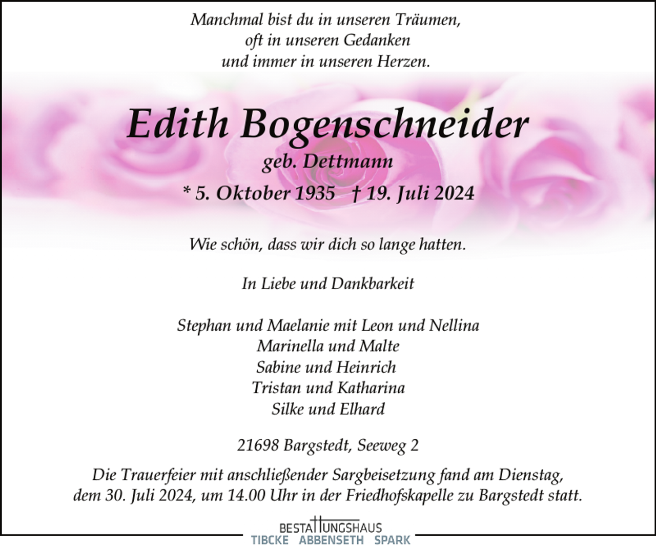 <p>Manchmal bist du in unseren Träumen,<br />oft in unseren Gedanken<br />und immer in unseren Herzen.</p><p>Edith Bogenschneider<br />geb. Dettmann</p><p>* 5. Oktober 1935 † 19. Juli 2024<br />Wie schön, dass wir dich so lange hatten.<br />In Liebe und Dankbarkeit<br />Stephan und Maelanie mit Leon und Nellina<br />Marinella und Malte<br />Sabine und Heinrich<br />Tristan und Katharina<br />Silke und Elhard<br />21698 Bargstedt, Seeweg 2<br />Die Trauerfeier mit anschließender Sargbeisetzung fand am Dienstag,<br />dem 30. Juli 2024, um 14.00 Uhr in der Friedhofskapelle zu Bargstedt statt.</p>